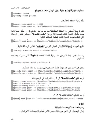 ً‫الثان‬ ‫الفصل‬–‫الرسم‬ ‫اوامر‬
72
‫الخطوات‬‫اآلتٌة‬‫ح‬ِّ‫وض‬‫ت‬ٌ‫كٌف‬‫ع‬ ‫تؽٌٌر‬ ‫ة‬:‫الخطوط‬ ‫متعدد‬ ‫رض‬
‫د‬ِّ‫حد‬‫بداٌة‬"‫الخطوط‬ ‫متعدد‬".
‫الرسالة‬ ‫هذه‬‫ح‬ِّ‫وض‬‫ت‬‫ان‬"‫الخطوط‬ ‫متعدد‬"ٌ‫س‬‫بع‬ ‫رسم‬( ً‫ابتدائ‬ ‫رض‬2.)‫د‬ِّ‫حد‬‫ثانٌة‬ ‫نقطة‬
‫س‬ ‫حٌث‬‫ل‬ِّ‫مث‬‫ت‬‫األ‬ ‫للقطعة‬ ‫الثانٌة‬ ‫النهاٌة‬‫ول‬‫من‬ ‫ى‬"‫الخطوط‬ ‫متعدد‬"‫الرسالة‬ ‫ظهور‬ ‫فٌستمر‬ .
‫الثانٌة‬ ‫النهاٌة‬ ‫تحدٌد‬ ‫تطلب‬ ً‫الت‬:‫التالٌة‬ ‫المستقٌم‬ ‫لقطعة‬
‫اطبع‬‫الحرؾ‬(w)‫لالنتقال‬‫إلى‬ً‫الفرع‬ ‫الخٌار‬""width‫الرسالة‬ ‫فتظهر‬‫اآلتٌة‬:
‫الع‬ ‫قٌمة‬ ‫تحدٌد‬ ‫هنا‬ ‫ٌتم‬‫قطعة‬ ‫بداٌة‬ ‫عند‬ ‫رض‬"‫الخطوط‬ ‫متعدد‬"‫ست‬ ً‫الت‬‫رس‬‫هذه‬ ‫بعد‬ ‫م‬
.‫الخطوة‬
‫الع‬ ‫قٌمة‬ ‫تحدٌد‬‫ست‬ ً‫الت‬ ‫المستقٌم‬ ‫قطعة‬ ‫نهاٌة‬ ‫عند‬ ‫رض‬‫رس‬‫الخط‬ ‫هذه‬ ‫بعد‬ ‫م‬.‫وة‬
‫إرسم‬‫قطع‬"‫الخطوط‬ ‫متعدد‬"2,3,4‫الرسم‬ ً‫ف‬ ‫المإشرة‬‫أدناه‬.
‫ا‬‫رسم‬ً‫قطعت‬"‫الخطوط‬ ‫متعدد‬"5,6.
Solid
‫مصمت‬ ‫اضالع‬ ‫متعدد‬ ‫رسم‬Filled
‫ن‬‫مك‬ٌ‫الوصول‬‫إلى‬‫األ‬‫مر‬‫األ‬ ‫سطر‬ ‫خالل‬ ‫من‬‫مر‬‫األ‬ ‫بطباعة‬ ‫وذلك‬ ‫فقط‬‫مر‬solid
 