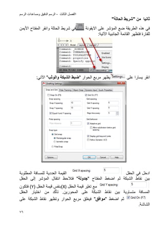 ‫الثالث‬ ‫االفصل‬-‫الرسم‬ ‫ومساعدات‬ ‫الدقٌق‬ ‫الرسم‬
76
‫من‬ ‫ثانٌا‬"‫الحالة‬ ‫شرٌط‬"
‫على‬ ‫المإشر‬ ‫ضع‬ ‫الطرٌقة‬ ‫هذه‬ ً‫ف‬‫االٌقونة‬‫الح‬ ‫شرٌط‬ ً‫ف‬‫و‬ ‫الة‬‫انقر‬‫األ‬ ‫المفتاح‬‫ٌمن‬
‫القائمة‬ ‫فتظهر‬ ‫للفارة‬‫الجانبٌة‬‫اآلتٌة‬:
‫انقر‬‫على‬ ‫ٌسارا‬‫مربع‬ ‫ٌظهر‬‫ال‬‫حوار‬"‫والوثب‬ ‫الشبكة‬ ‫ضبط‬"‫اآل‬:ً‫ت‬
‫الحقل‬ ً‫ف‬ ‫ادخل‬‫المطلوبة‬ ‫للمسافة‬ ‫العددٌة‬ ‫القٌمة‬
‫ثم‬ ‫الشبكة‬ ‫نقاط‬ ‫بٌن‬‫ا‬‫ضؽط‬‫المفتاح‬"‫سجدولة‬"‫المإشر‬ ‫انتقال‬ ‫فتالحظ‬‫إلى‬‫الحقل‬
‫ت‬ ‫مع‬ٌّ‫ؽ‬‫ر‬‫الحقل‬ ‫قٌمة‬X))‫الحقل‬ ‫قٌمة‬ ‫بنفس‬(Y)‫فتكون‬
‫المحو‬ ‫على‬ ‫الشبكة‬ ‫نقاط‬ ‫بٌن‬ ‫متساوٌة‬ ‫المسافة‬‫ر‬.‫ٌن‬‫د‬َّ‫ك‬‫تؤ‬‫من‬‫اختٌار‬‫الحقل‬
‫ثم‬‫ا‬‫ضؽط‬"‫موافق‬"‫على‬ ‫الشبكة‬ ‫نقاط‬ ‫وتظهر‬ ‫الحوار‬ ‫مربع‬ ‫فٌؽلق‬
.‫الشاشة‬
 