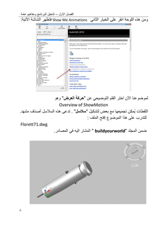 ‫االول‬ ‫الفصل‬–‫عامة‬ ‫ومفاهٌم‬ ‫البرنامج‬ ‫تشؽٌل‬
8
‫اللوحة‬ ‫هذه‬ ‫ومن‬‫انقر‬‫الخٌار‬ ‫على‬ً‫الثان‬Show Me Animations‫الشاشة‬ ‫فتظهر‬‫اآلتٌة‬:
‫لموضوعنا‬‫اآلن‬‫اختر‬‫عن‬ ً‫التوضٌح‬ ‫الفلم‬"‫حركة‬‫ال‬‫عرض‬"‫وهو‬
Overview of ShowMotion
‫اللقطات‬‫ن‬‫مك‬ٌ‫لتشكٌل‬ ‫بعض‬ ‫مع‬ ‫تجمٌعها‬"‫سالسل‬"‫السالسل‬ ‫هذه‬ ‫تدعى‬ .‫أصناؾ‬.‫مشهد‬
‫الموضوع‬ ‫هذا‬ ‫على‬ ‫للتدرب‬‫إفتح‬: ‫الملؾ‬
Florett71.dwg
‫المجلد‬ ‫ضمن‬"buildyourworld"‫المصادر‬ ً‫ف‬ ‫الٌه‬ ‫المشار‬.
 