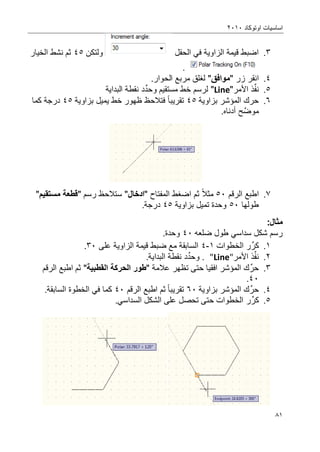 ‫اوتوكاد‬ ‫اساسٌات‬2202
80
3.‫الحقل‬ ً‫ف‬ ‫الزاوٌة‬ ‫قٌمة‬ ‫اضبط‬‫ولتكن‬45‫الخٌار‬ ‫نشط‬ ‫ثم‬
.
4.‫انقر‬‫زر‬"‫موافق‬"‫الح‬ ‫مربع‬ ‫لؽلق‬‫و‬.‫ار‬
5.‫ذ‬ِّ‫ف‬‫ن‬‫ا‬‫أل‬‫مر‬"Line"‫و‬ ‫مستقٌم‬ ‫خط‬ ‫لرسم‬‫د‬ِّ‫حد‬‫البداٌة‬ ‫نقطة‬
6.‫بزاوٌة‬ ‫المإشر‬ ‫حرك‬45‫تقرٌبا‬‫بزاوٌة‬ ‫ٌمٌل‬ ‫خط‬ ‫ظهور‬ ‫فتالحظ‬45‫كما‬ ‫درجة‬
‫ح‬َّ‫موض‬‫أدناه‬.
7.‫اطبع‬‫الرقم‬52‫مثال‬‫ث‬‫م‬‫ا‬‫ضؽط‬" ‫المفتاح‬‫ادخال‬‫رسم‬ ‫ستالحظ‬ ""ٌ‫مستق‬ ‫قطعة‬"
‫طولها‬52‫بزاوٌة‬ ‫تمٌل‬ ‫وحدة‬45.‫درجة‬
:‫مثال‬
‫ضلعه‬ ‫طول‬ ً‫سداس‬ ‫شكل‬ ‫رسم‬42.‫وحدة‬
0.‫ر‬ِّ‫كر‬‫الخطوات‬0-4‫على‬ ‫الزاوٌة‬ ‫قٌمة‬ ‫ضبط‬ ‫مع‬ ‫السابقة‬32.
2.‫ذ‬ِّ‫ف‬‫ن‬‫األ‬‫مر‬"Line"‫و‬ .‫د‬ِّ‫حد‬.‫البداٌة‬ ‫نقطة‬
3.ِّ‫حر‬‫عالمة‬ ‫تظهر‬ ‫حتى‬ ‫افقٌا‬ ‫المإشر‬ ‫ك‬"‫طور‬‫الحركة‬‫القطبٌة‬"‫ثم‬‫اطبع‬‫الرقم‬
42.
4.ِّ‫حر‬‫بزاوٌة‬ ‫المإشر‬ ‫ك‬62‫تقرٌبا‬‫ثم‬‫اطبع‬‫الرقم‬42.‫السابقة‬ ‫الخطوة‬ ً‫ف‬ ‫كما‬
5.‫ر‬ِّ‫كر‬.ً‫السداس‬ ‫الشكل‬ ‫على‬ ‫تحصل‬ ‫حتى‬ ‫الخطوات‬
 