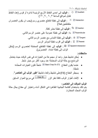 ‫اوتوكاد‬ ‫اساسٌات‬2202
83
:‫الوثب‬‫إلى‬‫ا‬‫ح‬‫الن‬ ‫دى‬‫ق‬‫األ‬ ‫اط‬‫ربع‬‫الرئٌس‬‫لدائرة‬ ‫ة‬‫أو‬‫قو‬‫(هذ‬ ‫س‬‫النقاط‬ ‫ه‬
‫تقا‬‫ب‬‫ل‬‫الس‬ ‫لمواقع‬‫اعة‬3,6,9,02)
:‫الوثب‬‫إلى‬‫العنصران‬ ‫ٌكون‬ ‫ان‬ ‫(ٌجب‬ ‫رسم‬ ‫عنصري‬ ‫تقاطع‬ ‫نقطة‬
‫متقاطع‬ٌ)‫فعال‬ ‫ن‬
:‫الوثب‬‫إلى‬.‫كتلة‬ ‫حشر‬ ‫نقطة‬
:‫الوثب‬‫إلى‬.ً‫الثان‬ ‫الرسم‬ ‫عنصر‬ ‫على‬ ‫عمودٌة‬ ‫نقطة‬
:‫الوثب‬‫إلى‬.ً‫الثان‬ ‫الرسم‬ ‫عنصر‬ ‫مع‬ ‫التماس‬ ‫نقطة‬
:‫الوثب‬‫إلى‬.‫الرسم‬ ‫لمإشر‬ ‫نقطة‬ ‫اقرب‬
:‫الوثب‬‫إلى‬( ‫الرسم‬ ‫لعنصري‬ ‫المحتملة‬ ‫التقاطع‬ ‫نقطة‬‫ن‬‫مك‬ٌ
‫الوثب‬‫إلى‬‫نقطة‬‫امتداد‬.)‫العنصرٌن‬
:‫مالحظات‬
‫ن‬‫مك‬ٌ‫واحد‬ ‫خٌار‬ ‫تنشٌط‬‫أو‬‫ٌتعامل‬ ‫حٌث‬ ‫الوقت‬ ‫نفس‬ ً‫ف‬ ‫الخٌارات‬ ‫من‬ ‫مجموعة‬
‫المحتم‬ ‫الوثب‬ ‫حالة‬ ‫مع‬ ‫البرنامج‬‫ل‬‫وجود‬ ‫عند‬ ‫ة‬‫أكثر‬.‫نشط‬ ‫خٌار‬ ‫من‬
‫المفتاح‬ ‫ٌكون‬ ‫عندما‬‫نشطا‬‫تكون‬‫الخٌار‬‫ات‬‫الم‬‫ح‬َّ‫د‬‫د‬‫ة‬
.‫نشطة‬
‫المفتاح‬ ‫ٌسٌطر‬(F3)‫و‬ ‫تنشٌط‬ ‫على‬‫إلؽاء‬‫تنشٌط‬"‫الوثب‬ ‫طور‬‫إلى‬‫العناصر‬".
‫إل‬‫لؽاء‬‫أطوار‬‫الوثب‬‫كافة‬‫الزر‬ ‫ننقر‬.‫السابق‬ ‫الحوار‬ ‫مربع‬ ً‫ف‬
‫المؤقت‬ ‫الوثب‬‫إلى‬:‫العناصر‬
‫ب‬ ‫ذلك‬ ‫ٌتم‬‫استخدام‬‫الشكل‬ ً‫ف‬ ‫الظاهرة‬ ‫الجانبٌة‬ ‫القائمة‬‫أدناه‬‫و‬‫اختٌار‬‫أي‬‫حالة‬ ‫ٌمثل‬ ‫مفتاح‬
‫الو‬‫الم‬ ‫ثب‬‫د‬ِّ‫حد‬.‫المختارة‬
 