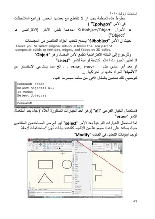 ‫اوتوكاد‬ ‫اساسٌات‬2202
89
‫ٌجب‬ ‫المنطقة‬ ‫هذه‬ ‫خطوط‬‫ان‬‫ال‬.‫البعض‬ ‫بعضها‬ ‫مع‬ ‫تتقاطع‬‫المالحظات‬ ‫(راجع‬
‫االمر‬ ً‫ف‬"Cpolygon")
‫األمران‬SUbobject/Object‫اآل‬ ً‫ٌلؽ‬ ‫احدهما‬‫خر‬‫(اال‬‫فتراض‬‫هو‬ ً
"Object")
‫األمر‬ ‫ان‬ ‫حٌث‬"SUbobject"‫ٌسمح‬‫بتحدٌد‬‫المجسمات‬ ‫من‬ ‫العناصر‬ ‫اجزاء‬
‫اال‬ ‫الحالة‬ ‫إلى‬ ‫وللرجوع‬‫فتراض‬‫وهو‬ ‫المضاد‬ ‫األمر‬ ‫تطبع‬ ‫ٌة‬"Object"
‫ت‬ ‫قد‬‫الخٌارات‬ ‫ظهر‬‫أ‬" ‫لألمر‬ ‫فرعٌة‬ ‫كنتٌجة‬ ‫عاله‬select"
‫مثل‬ ‫عادي‬ ‫أمر‬ ‫بعد‬ ‫او‬erase, move……‫عن‬ ‫االستفسار‬ ً‫ٌستدع‬ ‫مما‬ ‫الخ‬ ....
"‫األشٌاء‬.... ‫تحرٌكها‬ ‫أو‬ ‫حذفها‬ ‫المراد‬ "
‫اشٌاء‬ ‫مجموعة‬ ‫حذؾ‬ ‫عن‬ ً‫اآلت‬ ‫بالمثال‬ ‫نستعٌن‬ ‫ذلك‬ ‫لتوضٌح‬
‫ف‬‫استعمال‬ً‫الفرع‬ ‫الخٌار‬"all"‫بعد‬ ‫جاء‬ ) ‫أعاله‬ ‫المذكورة‬ ‫الخٌارات‬ ‫أحد‬ ‫(وهو‬‫استعمال‬
‫األمر‬"erase"
‫ام‬‫ا‬‫استعمال‬‫األمر‬ ‫بعد‬ ‫الفرعٌة‬ ‫الخٌارات‬"select"‫المتقدمٌن‬ ‫المستخدمٌن‬ ‫لؽرض‬ ‫فهو‬
‫ت‬ ‫بٌانات‬ ‫كقاعدة‬ ‫األشٌاء‬ ‫من‬ ‫مجموعة‬ ‫اعداد‬ ‫على‬ ‫ٌساعد‬ ‫حٌث‬‫ه‬‫ال‬ ‫ئ‬‫ستخدام‬‫الحقة‬ ‫ات‬
ٌ‫ا‬ ‫توجد‬‫ق‬‫التعدٌل‬ ‫ونات‬‫ف‬ً‫ا‬‫لقائمة‬Modify"."
 