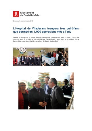 Dimecres, 8 de setembre de 2010
L'Hospital de Viladecans inaugura tres quiròfans
que permetran 1.000 operacions més a l'any
També ha inaugurat la unitat d'hospitalització de curta estada amb 18 llits • L'acte ha
comptat amb la presència de l'alcalde de Castelldefels, Joan Sau, el president de la
Generalitat, José Montilla i la consellera de Salut, Marina Geli
 