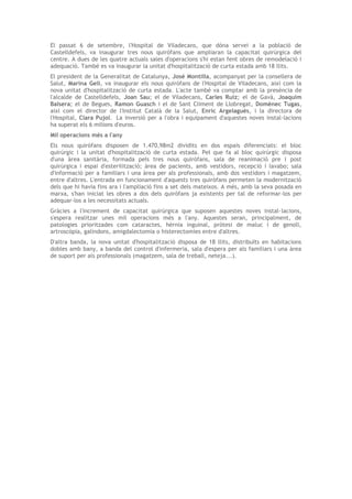 El passat 6 de setembre, l'Hospital de Viladecans, que dóna servei a la població de
Castelldefels, va inaugurar tres nous quiròfans que ampliaran la capacitat quirúrgica del
centre. A dues de les quatre actuals sales d'operacions s'hi estan fent obres de remodelació i
adequació. També es va inaugurar la unitat d'hospitalització de curta estada amb 18 llits.
El president de la Generalitat de Catalunya, José Montilla, acompanyat per la consellera de
Salut, Marina Geli, va inaugurar els nous quiròfans de l'Hospital de Viladecans, així com la
nova unitat d'hospitalització de curta estada. L'acte també va comptar amb la presència de
l'alcalde de Castelldefels, Joan Sau; el de Viladecans, Carles Ruiz; el de Gavà, Joaquim
Balsera; el de Begues, Ramon Guasch i el de Sant Climent de Llobregat, Domènec Tugas,
així com el director de l'Institut Català de la Salut, Enric Argelagués, i la directora de
l'Hospital, Clara Pujol. La inversió per a l'obra i equipament d'aquestes noves instal·lacions
ha superat els 6 milions d'euros.
Mil operacions més a l'any
Els nous quiròfans disposen de 1.470,98m2 dividits en dos espais diferenciats: el bloc
quirúrgic i la unitat d'hospitalització de curta estada. Pel que fa al bloc quirúrgic disposa
d'una àrea sanitària, formada pels tres nous quiròfans, sala de reanimació pre i post
quirúrgica i espai d'esterilització; àrea de pacients, amb vestidors, recepció i lavabo; sala
d'informació per a familiars i una àrea per als professionals, amb dos vestidors i magatzem,
entre d'altres. L'entrada en funcionament d'aquests tres quiròfans permeten la modernització
dels que hi havia fins ara i l'ampliació fins a set dels mateixos. A més, amb la seva posada en
marxa, s'han iniciat les obres a dos dels quiròfans ja existents per tal de reformar-los per
adequar-los a les necessitats actuals.
Gràcies a l'increment de capacitat quirúrgica que suposen aquestes noves instal·lacions,
s'espera realitzar unes mil operacions més a l'any. Aquestes seran, principalment, de
patologies prioritzades com cataractes, hèrnia inguinal, pròtesi de maluc i de genoll,
artroscòpia, galindons, amigdalectomia o histerectomies entre d'altres.
D'altra banda, la nova unitat d'hospitalització disposa de 18 llits, distribuïts en habitacions
dobles amb bany, a banda del control d'infermeria, sala d'espera per als familiars i una àrea
de suport per als professionals (magatzem, sala de treball, neteja...).
 