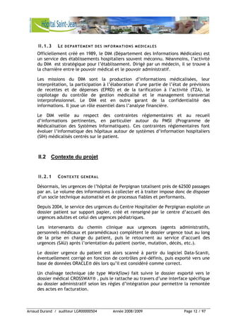 Arnaud Durand / auditeur LGR00000504 Année 2008/2009 Page 12 / 97
II.1.3 LE DEPARTEMENT DES INFORMATIONS MEDICALES
Officiellement créé en 1989, le DIM (Département des Informations Médicales) est
un service des établissements hospitaliers souvent méconnu. Néanmoins, l’activité
du DIM est stratégique pour l’établissement. Dirigé par un médecin, il se trouve à
la charnière entre le pouvoir médical et le pouvoir administratif.
Les missions du DIM sont la production d’informations médicalisées, leur
interprétation, la participation à l’élaboration d’une partie de l’état de prévisions
de recettes et de dépenses (EPRD) et de la tarification à l’activité (T2A), le
copilotage du contrôle de gestion médicalisé et le management transversal
interprofessionnel. Le DIM est en outre garant de la confidentialité des
informations. Il joue un rôle essentiel dans l’analyse financière.
Le DIM veille au respect des contraintes réglementaires et au recueil
d’informations pertinentes, en particulier autour du PMSI (Programme de
Médicalisation des Systèmes Informatiques). Ces contraintes réglementaires font
évoluer l’informatique des hôpitaux autour de systèmes d’information hospitaliers
(SIH) médicalisés centrés sur le patient.
II.2 Contexte du projet
II.2.1 CONTEXTE GENERAL
Désormais, les urgences de l’hôpital de Perpignan totalisent près de 62500 passages
par an. Le volume des informations à collecter et à traiter impose donc de disposer
d’un socle technique automatisé et de processus fiables et performants.
Depuis 2004, le service des urgences du Centre Hospitalier de Perpignan exploite un
dossier patient sur support papier, créé et renseigné par le centre d’accueil des
urgences adultes et celui des urgences pédiatriques.
Les intervenants du chemin clinique aux urgences (agents administratifs,
personnels médicaux et paramédicaux) complètent le dossier urgence tout au long
de la prise en charge du patient, puis le retournent au service d’accueil des
urgences (SAU) après l’orientation du patient (sortie, mutation, décès, etc.).
Le dossier urgence du patient est alors scanné à partir du logiciel Data-Scan®,
éventuellement corrigé en fonction de contrôles pré-définis, puis exporté vers une
base de données ORACLE® dès lors qu’il est considéré comme correct.
Un chaînage technique (de type Workflow) fait suivre le dossier exporté vers le
dossier médical CROSSWAY® , puis le rattache au travers d’une interface spécifique
au dossier administratif selon les règles d’intégration pour permettre la remontée
des actes en facturation.
 