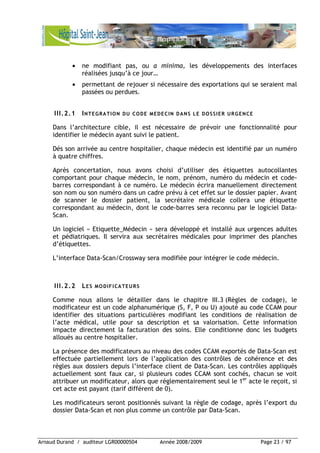 Arnaud Durand / auditeur LGR00000504 Année 2008/2009 Page 23 / 97
• ne modifiant pas, ou a minima, les développements des interfaces
réalisées jusqu’à ce jour…
• permettant de rejouer si nécessaire des exportations qui se seraient mal
passées ou perdues.
III.2.1 INTEGRATION DU CODE MEDECIN DANS LE DOSSIER URGENCE
Dans l’architecture cible, il est nécessaire de prévoir une fonctionnalité pour
identifier le médecin ayant suivi le patient.
Dés son arrivée au centre hospitalier, chaque médecin est identifié par un numéro
à quatre chiffres.
Après concertation, nous avons choisi d’utiliser des étiquettes autocollantes
comportant pour chaque médecin, le nom, prénom, numéro du médecin et code-
barres correspondant à ce numéro. Le médecin écrira manuellement directement
son nom ou son numéro dans un cadre prévu à cet effet sur le dossier papier. Avant
de scanner le dossier patient, la secrétaire médicale collera une étiquette
correspondant au médecin, dont le code-barres sera reconnu par le logiciel Data-
Scan.
Un logiciel « Etiquette_Médecin » sera développé et installé aux urgences adultes
et pédiatriques. Il servira aux secrétaires médicales pour imprimer des planches
d’étiquettes.
L’interface Data-Scan/Crossway sera modifiée pour intégrer le code médecin.
III.2.2 LES MODIFICATEURS
Comme nous allons le détailler dans le chapitre III.3 (Règles de codage), le
modificateur est un code alphanumérique (S, F, P ou U) ajouté au code CCAM pour
identifier des situations particulières modifiant les conditions de réalisation de
l’acte médical, utile pour sa description et sa valorisation. Cette information
impacte directement la facturation des soins. Elle conditionne donc les budgets
alloués au centre hospitalier.
La présence des modificateurs au niveau des codes CCAM exportés de Data-Scan est
effectuée partiellement lors de l’application des contrôles de cohérence et des
règles aux dossiers depuis l’interface client de Data-Scan. Les contrôles appliqués
actuellement sont faux car, si plusieurs codes CCAM sont cochés, chacun se voit
attribuer un modificateur, alors que réglementairement seul le 1er
acte le reçoit, si
cet acte est payant (tarif différent de 0).
Les modificateurs seront positionnés suivant la règle de codage, après l’export du
dossier Data-Scan et non plus comme un contrôle par Data-Scan.
 