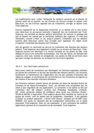 Arnaud Durand / auditeur LGR00000504 Année 2008/2009 Page 37 / 97
Les modifications sont : coller l’étiquette du médecin concerné sur le dossier du
patient avant de le scanner, en cas d’erreur de lecture corriger le dossier avec
Data-Scan, en cas d’erreur signalée lors du traitement, corriger le dossier avec
Trait-Urgences.
Comme représenté sur le diagramme d’activité, si un dossier est lu sans erreur
avec Data-Scan et qu’aucune anomalie n’apparaît lors du traitement par Trait-
Urgences, les données du dossier patient permettent de facturer le passage dés
que le dossier est scanné par la secrétaire médicale des urgences. Il n’est plus
nécessaire, comme c’était le cas jusqu’à présent, d’attendre que les dossiers
scannés dans Data-Scan soient tous corrigés pour appliquer les règles avant
d’exporter l’ensemble des dossiers vers Crossway.
Afin de garantir la continuité de service du traitement des données des dossiers
patient, Trait-Urgences sera également installé sur le serveur de Data-Scan. Trait-
Urgences serveur est identique à la version installée sur les postes du DIM, mais
dispose en plus d’une exécution automatique. Une fois par heure, les données des
urgences, sont lues, traitées et enregistrées. Les postes du DIM ne serviront alors
que pour corriger les données, en se basant sur les erreurs signalées.
IV.3.1 LES FONCTIONS LOGICIELLES
Nous avons choisi de commencer par développer les fonctions logicielles réalisant
les tâches de traitement et de test des données des dossiers patient. Ces fonctions
faciliteront la maintenance de l’application (en cas par exemple d’évolution des
règles de codage), la réutilisation de ces fonctions en cas d’évolution du logiciel ou
de création d’une nouvelle interface utilisateur.
Ces fonctions utilisent comme source de données les bases de données Oracle de
Crossway et de Noyau-Convergence. Ainsi, ces données sont actualisées par les
mises à jour régulières de ces applications. La connexion à ces tables se fait par
l’interface OLE DB (Object Linking and Embeding DataBases) d’Oracle.
NB : Cette connexion impose de configurer deux accès aux instances Oracle :
DSCAN et NOYAU. L’application Trait-urgence devant être installée sur moins de 10
postes de travail, cela ne posera pas de problèmes. Cependant, il est possible
d’utiliser un produit optionnel « l’accès natif Oracle » proposé par PC SOFT pour
WINDEV. Cet accès ne nécessite pas de configuration particulière sur le poste
exécutant Trait-Urgences. Dans ce cas cependant, il sera nécessaire de modifier
légèrement (syntaxe de la connexion) et de recompiler Trait-Urgences.
 