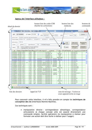 Arnaud Durand / auditeur LGR00000504 Année 2008/2009 Page 40 / 97
Aperçu de l’interface utilisateur :
Pour concevoir cette interface, il m’a fallu prendre en compte les techniques de
conception des IHM (Interfaces Homme Machine).
Ces techniques sont :
• manipulation directe : correspondance sémantique, correspondance
articulatoire (à chaque concept utile est associé directement une
commande simple), facilité opératoire (la manipulation à réaliser pour
formuler une action doit être facile à réaliser pour l’usager)
bouton liste des
médecins
bouton liste des codes CIM
(facilite les corrections)
zone de message : l’action en
cours apparaît écrite en rouge
liste des dossiers rappel de l’UF
détail du dossier
boutons de
commande
 