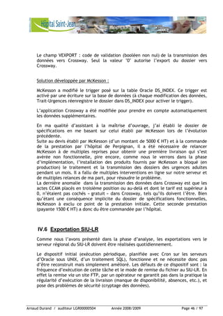 Arnaud Durand / auditeur LGR00000504 Année 2008/2009 Page 46 / 97
Le champ VEXPORT : code de validation (booléen non nul) de la transmission des
données vers Crossway. Seul la valeur "0" autorise l’export du dossier vers
Crossway.
Solution développée par McKesson :
McKesson a modifié le trigger posé sur la table Oracle DS_INDEX. Ce trigger est
activé par une écriture sur la base de données (à chaque modification des données,
Trait-Urgences réenregistre le dossier dans DS_INDEX pour activer le trigger).
L’application Crossway a été modifiée pour prendre en compte automatiquement
les données supplémentaires.
En ma qualité d’assistant à la maîtrise d’ouvrage, j’ai établi le dossier de
spécifications en me basant sur celui établi par McKesson lors de l’évolution
précédente.
Suite au devis établi par McKesson (d’un montant de 5000 € HT) et à la commande
de la prestation par l’hôpital de Perpignan, il a été nécessaire de relancer
McKesson à de multiples reprises pour obtenir une première livraison qui s’est
avérée non fonctionnelle, pire encore, comme nous le verrons dans la phase
d’implémentation, l’installation des produits fournis par McKesson a bloqué (en
production) le traitement et la transmission des dossiers des urgences adultes
pendant un mois. Il a fallu de multiples interventions en ligne sur notre serveur et
de multiples relances de ma part, pour résoudre le problème.
La dernière anomalie dans la transmission des données dans Crossway est que les
actes CCAM placés en troisième position ou au-delà et dont le tarif est supérieur à
0, n’étaient pas cochés « gratuit » dans Crossway, tels qu’ils doivent l’être. Bien
qu’étant une conséquence implicite du dossier de spécifications fonctionnelles,
McKesson à exclu ce point de la prestation initiale. Cette seconde prestation
(payante 1500 € HT) a donc du être commandée par l’hôpital.
IV.6 Exportation SIU-LR
Comme nous l’avons présenté dans la phase d’analyse, les exportations vers le
serveur régional du SIU-LR doivent être réalisées quotidiennement.
Le dispositif initial (exécution périodique, planifiée avec Cron sur les serveurs
d’Oracle sous UNIX, d’un traitement SQL), fonctionne et ne nécessite donc pas
d’être reconstruit mais simplement amélioré. Les défauts de ce dispositif sont : la
fréquence d’exécution de cette tâche et le mode de remise du fichier au SIU-LR. En
effet la remise via un site FTP, par un opérateur ne garantit pas dans la pratique la
régularité d’exécution de la livraison (manque de disponibilité, absences, etc.), et
pose des problèmes de sécurité (cryptage des données).
 