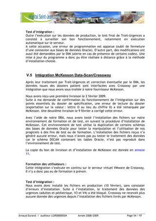 Arnaud Durand / auditeur LGR00000504 Année 2008/2009 Page 54 / 97
Test d’intégration :
Outre l’exécution sur les données de production, le test final de Trait-Urgences a
consisté à surveiller son bon fonctionnement, notamment en exécution
automatique sur le serveur.
A cette occasion, une erreur de programmation est apparue (oubli de fermeture
d’une connexion aux bases de données Oracle). D’autre part, des modifications ont
aussi été demandées par le DIM (alerte en cas de présence de certains codes). Une
mise à jour du programme a donc pu être réalisée à distance grâce à la méthode
d’installation choisie.
V.5 Intégration McKesson Data-Scan/Crossway
Après leur traitement par Trait-Urgences et correction éventuelle par le DIM, les
données issues des dossiers patient sont interfacées avec Crossway par une
intégration que nous avons sous-traitée à notre fournisseur McKesson.
Nous avons reçu une première livraison le 2 février 2009.
Suite à ma demande de confirmation du fonctionnement de l’intégration sur des
points essentiels du dossier de spécification, une erreur de lecture du dossier
(exportation sur la valeur : lettre O au lieu du chiffre 0) a été remarquée par
McKesson. Une deuxième livraison le 9 février a corrigé cette erreur.
Avec l’aide de notre DBA, nous avons testé l’installation des fichiers sur notre
environnement de formation et de test, en suivant la procédure d’installation de
McKesson. Cet environnement de test utilise la duplication de certains schémas
des bases de données Oracle pour tester la manipulation et l’utilisation de nos
progiciels à des fins de test ou de formation. L’installation des fichiers reçus n’a
généré aucune erreur, mais nous n’avons pas pu tester le traitement des données
car le schéma DSCAN contenant les tables Oracle, n’est pas reproduit dans
l’environnement de test.
La copie du bon de livraison et d’installation de McKesson est donnée en annexe
11.
Formation des utilisateurs :
Cette intégration s’exécute en continu sur le serveur virtuel VMware de Crossway.
Il n’y a donc pas eu de formation à prévoir.
Test d’intégration :
Nous avons donc installé les fichiers en production (10 février), sans constater
d’erreurs d’installation. Suite à l’installation, le traitement des données des
urgences (adultes et pédiatrique, V3 et V4) a été bloqué. Crossway ne recevait plus
aucune donnée des urgences depuis l’installation des fichiers livrés par McKesson.
 