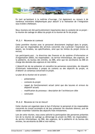 Arnaud Durand / auditeur LGR00000504 Année 2008/2009 Page 61 / 97
En tant qu’assistant à la maîtrise d’ouvrage, j’ai également eu recours à de
nombreux entretiens téléphoniques pour aboutir à la réalisation de l’intégration
sous-traitée à McKesson.
Deux réunions ont été particulièrement importantes dans la conduite de ce projet :
la réunion de cadrage en début du projet et la réunion de fin de projet.
VI.2.1 REUNION DE CADRAGE
Cette première réunion avec le personnel directement impliqué dans le projet,
ainsi que les responsables des services concernés vise à préciser l’expression du
besoin, les livrables, les spécifications, ainsi que les limites du projet (inclus et
exclus).
Les participants sont : la directrice des finances et du système d’information et
d’organisation (DSIO), les responsables : du service informatique, des urgences, de
la pédiatrie, du bureau des entrées, du DIM, ainsi que les secrétaires du DIM en
charge des données des urgences et moi-même .
L’objectif est de me présenter et connaître les personnes concernées, de résoudre
d’éventuels malentendus à propos du contenu ou des objectifs du projet, et
d’obtenir un consensus concernant le projet.
Le plan de la réunion est le suivant :
- présentation
- contexte du projet
- rappel du fonctionnement actuel (ainsi que des lacunes et erreurs du
dispositif actuel)
- modification du processus : description de l’architecture cible
- conclusion
VI.2.2 REUNION DE FIN DE PROJET
Cette réunion est organisée dans le but d’informer le personnel et les responsables
concernés du travail accomplis et de leur présenter les résultats obtenus, puis de
valider ensemble l’atteinte des objectifs fixés initialement.
Lors de cette réunion, nous avons sollicité la participation des personnes présentes
lors de la réunion de cadrage au démarrage du projet (la DSIO, les responsables :
du service informatique, du DIM, des urgences, de la pédiatrie et du bureau des
entrées, les secrétaires du DIM et moi-même).
 