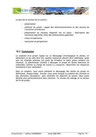 Arnaud Durand / auditeur LGR00000504 Année 2008/2009 Page 62 / 97
Le plan de la réunion est le suivant :
- présentation
- contexte du projet : rappel des disfonctionnements et des lacunes de
l’ancienne architecture
- présentation du nouveau dispositif mis en place : description des
interfaces logicielles, bilan des améliorations apportées
- retour d’expérience
- conclusion et perspectives
VI.3 Conclusion
La conduite d’un projet repose sur un découpage chronologique en phases, en
identifiant ce qui doit être fait, quelles ressources doivent être mobilisées, quels
sont les résultats attendus (on parle de livrables) et quels jalons valident ces
résultats. La planification consiste à découper le projet en tâches distinctes et
ordonnées, estimer la charge de travail à y consacrer, déterminer les ressources
nécessaires à leur réalisation.
Dans ce chapitre, nous avons présenté le découpage des tâches du projet en
définissant chaque étape. Ensuite, nous avons évoqué la conduite des réunions et
des entretiens nécessaires pour atteindre les objectifs du projet. Nous avons
détaillé plus particulièrement deux réunions : la réunion de cadrage et la réunion
de fin de projet.
 