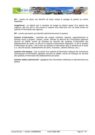 Arnaud Durand / auditeur LGR00000504 Année 2008/2009 Page 67 / 97
IEP : numéro de séjour qui identifie de façon unique le passage du patient au centre
hospitalier
ImageViewer : ce logiciel sert à visualiser les images du dossier papier d’un patient des
urgences, dés lors qu’il a été scanné et exporté avec Data-Scan vers les bases Oracle du
système d’information des urgences.
IPP : numéro permanent qui identifie administrativement le patient
Système d’information : ensemble des moyens matériels, logiciels, organisationnels et
humains visant à acquérir, stocker, traiter, diffuser ou détruire de l’information (glossaire
sécurité du GMSIH, extrait de Politique de sécurité des systèmes d’information des
établissements de santé). Le SIH est le système d’information hospitalier, le SIS le système
d’information de santé, c’est-à-dire les systèmes d’information dans le domaine de la santé
(i.e. sécurité sociale, établissements de santé, mutuelles, cabinets libéraux, etc.).
Système informatique : tout ou partie d’un système d’information réalisant des traitements
automatiques d’informations (glossaire sécurité du GMSIH, extrait de Politique de sécurité
des systèmes d’information des établissements de santé)
Système médico-administratif : agrégation des informations médicales et administratives du
patient
 