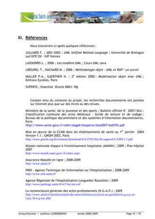 Arnaud Durand / auditeur LGR00000504 Année 2008/2009 Page 72 / 97
XI. Références
Nous trouverons ci-après quelques références :
JULLIARD F. ; 2001-2002 ; UML Unified Method Language ; Université de Bretagne
sud UFR SSI – IUP Vannes
LASOUDRIS L. ; 2006 ; Les modèles UML ; Cours UML-Java
LIBOUREL T., HUCHARD M. ; 2006 ; Méthodologie objet – UML et RUP : un survol
MULLER P.A., GAERTNER N. ; 2e
édition 2000 ; Modelisation objet avec UML ;
Editions Eyrolles, Paris
SUPINFO ; Essential Oracle DBA1 10g
Compte tenu du contexte du projet, les recherches documentaires ont portées
sur Internet plus que sur des livres ou des revues.
Ministère de la santé, de la jeunesse et des sports ; Bulletin officiel N° 2007/3bis ;
Classification commune des actes Médicaux – Guide de lecture et de codage ;
Bureau de la politique documentaire et des systèmes d’information documentaires,
Paris
http://www.sante.gouv.fr/adm/dagpb/bospecia/bos2007/bo0703.pdf
Mise en œuvre de la CCAM dans les établissements de santé au 1er
janvier 2004
Version 1.1 ; GMSIH 2003, Paris
http://www.gmsih.org/fre/content/download/414/2703/file/46.rapportCCAMV1.1.pdf
Mission nationale d'appui à l'investissement hospitalier (MAINH) ; 2009 ; Plan hôpital
2007
http://www.mainh.sante.gouv.fr/index.aspx
Assurance Maladie en ligne ; 2008-2009
http://www.ameli.fr/
PMSI - Agence Technique de l'Information sur l'Hospitalisation ; 2008-2009
http://www.atih.sante.fr/
Agence Régionale de l'Hospitalisation Languedoc Roussillon ; 2009
http://www.parhtage.sante.fr/re7/lar/site.nsf
La nomenclature générale des actes professionnels (N.G.A.P.) ; 2009
http://www.ameli.fr/professionnels-de-sante/infirmiers/exercer-au-quotidien/n.g.a.p.-et-
l.p.p./la-n.g.a.p..php
 