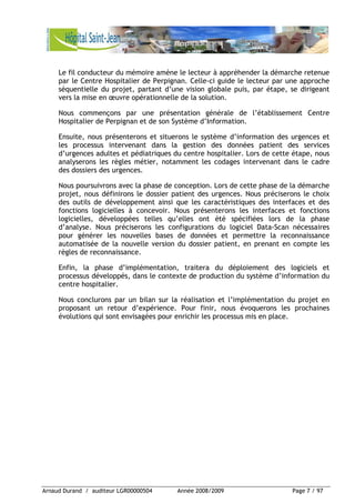 Arnaud Durand / auditeur LGR00000504 Année 2008/2009 Page 7 / 97
Le fil conducteur du mémoire amène le lecteur à appréhender la démarche retenue
par le Centre Hospitalier de Perpignan. Celle-ci guide le lecteur par une approche
séquentielle du projet, partant d’une vision globale puis, par étape, se dirigeant
vers la mise en œuvre opérationnelle de la solution.
Nous commençons par une présentation générale de l’établissement Centre
Hospitalier de Perpignan et de son Système d’Information.
Ensuite, nous présenterons et situerons le système d’information des urgences et
les processus intervenant dans la gestion des données patient des services
d’urgences adultes et pédiatriques du centre hospitalier. Lors de cette étape, nous
analyserons les règles métier, notamment les codages intervenant dans le cadre
des dossiers des urgences.
Nous poursuivrons avec la phase de conception. Lors de cette phase de la démarche
projet, nous définirons le dossier patient des urgences. Nous préciserons le choix
des outils de développement ainsi que les caractéristiques des interfaces et des
fonctions logicielles à concevoir. Nous présenterons les interfaces et fonctions
logicielles, développées telles qu’elles ont été spécifiées lors de la phase
d’analyse. Nous préciserons les configurations du logiciel Data-Scan nécessaires
pour générer les nouvelles bases de données et permettre la reconnaissance
automatisée de la nouvelle version du dossier patient, en prenant en compte les
règles de reconnaissance.
Enfin, la phase d’implémentation, traitera du déploiement des logiciels et
processus développés, dans le contexte de production du système d’information du
centre hospitalier.
Nous conclurons par un bilan sur la réalisation et l’implémentation du projet en
proposant un retour d’expérience. Pour finir, nous évoquerons les prochaines
évolutions qui sont envisagées pour enrichir les processus mis en place.
 