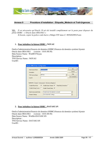 Arnaud Durand / auditeur LGR00000504 Année 2008/2009 Page 89 / 97
Annexe 9 Procédure d’installation : Etiquette_Médecin et Trait-Urgences
NB : Il est nécessaire qu’Oracle 10 ait été installé complètement sur le poste pour disposer du
pilote ODBC : « Oracle dans ORA10G1 »
Si besoin, copier la police code-barre c39digit.TTF dans C:WINDOWSFonts
1. Pour initialiser la liaison ODBC : NOYAU
Outils d’administrationSources de données (ODBC)Sources de données systèmeAjouter
Oracle dans ORA10G1 (version : 10.01.00.50)
Data Source Name : WinDEVNoyau
Description :
TNS Service Name : NOYAU
UserID :
2. Pour initialiser la liaison ODBC : DATASCAN
Outils d’administrationSources de données (ODBC)Sources de données systèmeAjouter
Oracle dans ORA10G1 (version : 10.01.00.50)
Data Source Name : WinDevDATASCAN
Description :
TNS Service Name : DATASCAN
UserID :
 