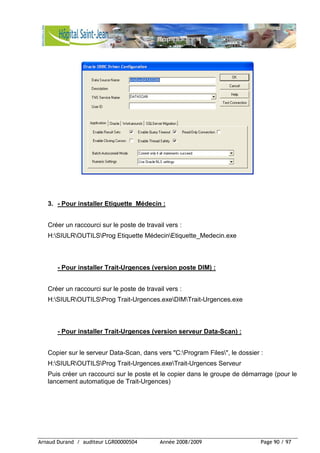 Arnaud Durand / auditeur LGR00000504 Année 2008/2009 Page 90 / 97
3. - Pour installer Etiquette_Médecin :
Créer un raccourci sur le poste de travail vers :
H:SIULROUTILSProg Etiquette MédecinEtiquette_Medecin.exe
- Pour installer Trait-Urgences (version poste DIM) :
Créer un raccourci sur le poste de travail vers :
H:SIULROUTILSProg Trait-Urgences.exeDIMTrait-Urgences.exe
- Pour installer Trait-Urgences (version serveur Data-Scan) :
Copier sur le serveur Data-Scan, dans vers "C:Program Files", le dossier :
H:SIULROUTILSProg Trait-Urgences.exeTrait-Urgences Serveur
Puis créer un raccourci sur le poste et le copier dans le groupe de démarrage (pour le
lancement automatique de Trait-Urgences)
 