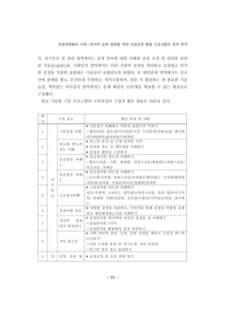 초등학생들의 사회ㆍ정서적 능력 함양을 위한 인성교육 통합 프로그램의 효과 분석
- 59 -
회
기
구성 요소 활동 목표 및 내용
1
자
기
인
식
기본감정 이해
• 기본정서 이해하고 이름과 표현능력 익히기
-행복/슬픔, 좋은/흥미진진한/지친, 두려운/안전한/놀란, 좋다하
다/사랑하다/싫어하다/미워하다
2
분노와 분노의
강도 이해
• 분노의 표정 및 신체 단서를 지각
• 감정의 강도 및 개인차를 이해하기
• 감정과 행동을 구분하기
3
중급감정 이해
1
• 중급정서를 바르게 이해하기
-혐오스러운, 기쁜, 좌절한, 실망스러운/희망하는/자랑스러운/
부끄러운, 죄책감
4
중급감정 이해
2
• 중급정서를 바르게 이해하기
-궁금한/지루한, 혼란스러운/걱정하는/확신하는, 긴장된/불안한
/차분한/침착한, 수줍은/외로운/당황한/창피한
5 고급정서이해
• 고급정서를 바르게 이해하기
의도(우연히, 고의로), 질투하는/만족스러운, 욕심 많은/이기적
인/ 관대한, 악한/친절한, 소속감/수용된/거부된/소외된, 용서하
는
6 감정이해 정리
• 다양한 감정을 정리하고, 이야기를 통해 감정을 어떻게 표현
하고 행동해야하는지를 이해하기
7
자신의 감정
단서 발견하기
• 감정단서를 발견하여 자신의 감정을 잘 이해하기
-감정단서의 7가지
-감정단서를 활용하여 감정 추론하기
8 자아 효능감
• 나와 타인의 관심, 능력, 장점 단점을 깨닫고 긍정적 피드백
주고받기
-나의 소중한 물건 및 자기소개, 자아 존중감
-친구의 장점 찾고 표현하기
9 자 감정 조절 및 • 감정조절 및 조절 전략 알기
즉, 자기인식 및 관리 영역에서는 감정 언어에 대한 이해와 감정 조절 및 관리와 관련
된 기술들(skills)을, 사회인식 영역에서는 다른 사람의 감정을 파악하고 공감하고 인식
한 감정을 적절히 표현하는 기술들이 포함되도록 하였다. 또 대인관계 영역에서는 친구
간에 관계를 맺고, 온건하게 주장하고, 의사소통하며, 갈등 시 협상하는 데 필요한 기술
들을, 책임있는 의사결정 영역에서는 문제 해결의 11단계를 학습할 수 있는 활동들로
구성했다.
방금 기술한 기본 프로그램의 교육과정의 구성과 활동 내용은 다음과 같다.
 