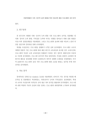 초등학생들의 사회ㆍ정서적 능력 함양을 위한 인성교육 통합 프로그램의 효과 분석
- 65 -
였다.
3. 연구절차
본 연구진이 개발한 사회ㆍ정서적 능력 함양 기본 프로그램이 공격성, 일탈행동 및
사회ㆍ정서적 능력 함양, 주의집중 능력에 미치는 영향을 알아보기 위해 실험 방법은
사전-사후 실험설계법을 사용하였다. 그리고 프로그램의 효과에 대한 아동의 느낌과 의
견을 질문지와 인터뷰를 통해 조사하였다.
학생용 사전검사는 프로그램을 실행하기 1주일 전에 실시하였다. 프로그램은 교사가
계획한 통합적 기본 프로그램에 따라 해당 회기가 교육과정과 유사할 경우 교과시간에,
프로그램의 특성이 교과 교육과정과 통합하기 어려운 경우 창의적 재량시간과 아침자
습 시간에 실시하였다. 프로그램 실시자가 학급 담임이라는 특성을 충분히 고려하여 매
회기의 활동을 일상생활 속에서 실천하도록 언어적 강화와 모델링을 권장하였다. 마지
막 25회기의 프로그램이 끝난 직후 프로그램에 대한 소감을 받았고, 일주일 후에 사후
검사를 실시하였다.
4. 자료 분석
통계처리는 SPSS for windows 12.0을 사용하였다. 리커르트 척도 점수를 계산할 때
공격성 및 일탈행동은 역산하였고, 사회․정서적 능력과 주의집중은 정산하였다. 학생
과 교사의 사전검사와 사후검사 간의 평균 차이 분석을 활용하여 분석하였다. 프로그램
에 관한 학생의 주관식 응답과 면담 결과는 프로그램의 하위영역에 근거하여 분석하였
다.
 