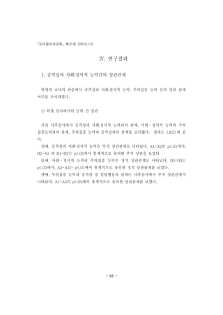 도덕윤리과교육 제31호 (2010.12)
- 66 -
Ⅳ. 연구결과
1. 공격성과 사회․정서적 능력간의 상관관계
학생과 교사의 반응에서 공격성과 사회․정서적 능력, 주의집중 능력 간의 상관 관계
여부를 조사하였다.
1) 학생 검사에서의 능력 간 상관
사전 사후검사에서 공격성과 사회․정서적 능력과의 관계, 사회ㆍ정서적 능력과 주의
집중능력과의 관계, 주의집중 능력과 공격성과의 관계를 조사했다. 결과는 <표5>와 같
다.
첫째, 공격성과 사회․정서적 능력은 부적 상관관계로 나타났다. A1-A2은 p<.01에서,
B2-A1 와 B1-B2는 p<.05에서 통계적으로 유의한 부적 상관을 보였다.
둘째, 사회ㆍ정서적 능력과 주의집중 능력은 정적 상관관계로 나타났다. B2-B3는
p<.05에서, A2-A3는 p<.01에서 통계적으로 유의한 정적 상관관계를 보였다.
셋째, 주의집중 능력과 공격성 및 일탈행동의 관계는 사후검사에서 부적 상관관계가
나타났다. A1-A3은 p<.05에서 통계적으로 유의한 상관관계를 보였다.
 