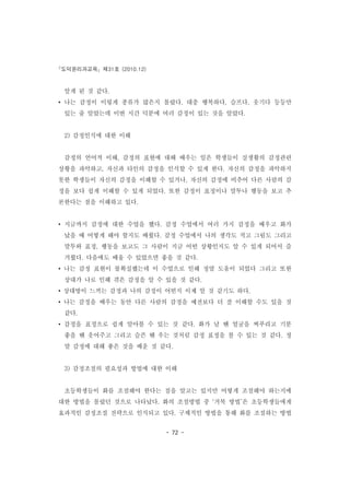 도덕윤리과교육 제31호 (2010.12)
- 72 -
알게 된 것 같다.
• 나는 감정이 이렇게 종류가 많은지 몰랐다. 대충 행복하다, 슬프다, 웃기다 등등만
있는 줄 알았는데 이번 시간 덕분에 여러 감정이 있는 것을 알았다.
2) 감정인식에 대한 이해
감정의 언어적 이해, 감정의 표현에 대해 배우는 일은 학생들이 실생활의 감정관련
상황을 파악하고, 자신과 타인의 감정을 인식할 수 있게 한다. 자신의 감정을 파악하지
못한 학생들이 자신의 감정을 이해할 수 있거나, 자신의 감정에 비추어 다른 사람의 감
정을 보다 쉽게 이해할 수 있게 되었다. 또한 감정이 표정이나 말투나 행동을 보고 추
론한다는 점을 이해하고 있다.
• 지금까지 감정에 대한 수업을 했다. 감정 수업에서 여러 가지 감정을 배우고 화가
났을 때 어떻게 해야 할지도 배웠다. 감정 수업에서 나의 생각도 적고 그림도 그리고
말투와 표정, 행동을 보고도 그 사람이 지금 어떤 상황인지도 알 수 있게 되어서 즐
거웠다. 다음에도 배울 수 있었으면 좋을 것 같다.
• 나는 감정 표현이 불확실했는데 이 수업으로 인해 정말 도움이 되었다 그리고 또한
상대가 나로 인해 겪은 감정을 알 수 있을 것 같다.
• 상대방이 느끼는 감정과 나의 감정이 어떤지 이제 알 것 같기도 하다.
• 나는 감정을 배우는 동안 다른 사람의 감정을 예전보다 더 잘 이해할 수도 있을 것
같다.
• 감정을 표정으로 쉽게 알아볼 수 있는 것 같다. 화가 날 땐 얼굴을 찌푸리고 기분
좋을 땐 웃어주고 그리고 슬픈 땐 우는 것처럼 감정 표정을 볼 수 있는 것 같다. 정
말 감정에 대해 좋은 것을 배운 것 같다.
3) 감정조절의 필요성과 방법에 대한 이해
초등학생들이 화를 조절해야 한다는 점을 알고는 있지만 어떻게 조절해야 하는지에
대한 방법을 몰랐던 것으로 나타났다. 화의 조절방법 중 ‘거북 방법’은 초등학생들에게
효과적인 감정조절 전략으로 인식되고 있다. 구체적인 방법을 통해 화를 조절하는 방법
 