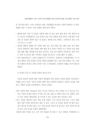 초등학생들의 사회ㆍ정서적 능력 함양을 위한 인성교육 통합 프로그램의 효과 분석
- 73 -
을 가르쳐야 한다. 그리고 학생들은 화를 가라앉혔을 때 화를 적절히 표현하는 더 좋은
방법을 찾을 수 있다는 점을 경험을 통해 알게 되었다.
• 예전엔 화가 나면 내 감정을 어떻게 해야 될 줄을 몰라 항상 화가 나면 화부터 냈
다. 하지만 거북방법이나 초를 세거나 등등 이런 방법을 알게 되어서 이젠 화가 나면
일단 남 잘못만 탓하지 않고 내 잘못도 생각해 보게 되었다. 그래서인지 화도 금방
수그러드는 것 같다.
• 감정에 대해서 배웠을 때 기억에 제일 남는 것은 화를 참는 방법 중에 거북 방법,
신호등 방법이다. 화를 참았을 때와 화를 참지 못하고 폭력을 쓰고 욕설과 같은 험한
말을 했을 때를 생각해 보면 많이 다르다는 것을 알기 때문에 요즘에서는 많이 참지
는 못한 것 같지만 배운 직후에는 실천을 해 보려고 노력을 했던 것 같았다.
• 거북 방법이라든지, 신호등 방법이든지 가르쳐주신 선생님께 고마워해야겠다. 이 감
정을 배워서 어떤 감정을 어디에 어떻게 표현해야 하는 지를 알게 되었다. 나는 저번
에 선생님이 알려준 1에서 10까지 세는 걸 해보았다. 동생이랑 싸웠을 때 써 봤는데
좋았다.
4) 감정의 존중 및 적절한 표현의 필요성 인식
자신과 타인의 감정에 대한 이해가 발달함에 따라 감정의 적절한 표현이 중요하다는
이해를 보이고 있다. 자신의 감정을 때에 맞게 조절하며 표현하고, 타인의 감정을 이해
하고, 상대의 감정을 존중하겠다는 의견을 보였다.
•다른 사람의 행동, 얼굴표정, 말투, 목소리, 배경으로 다른 사람을 알 수 있는데, 나는
다른 사람의 감정을 함부로 무시한 것이 왜 그랬는지 이해가 안간 적도 있었다. 앞으
로 다른 사람의 대인관계로 잘 유지할 수 있는 감정을 많이 나타내고 싶다.
•나는 감정을 배우면서 많은 것을 알게 되었다. 우선 웃으면 몸에 좋고 그리고 화를
많이 내면 수명이 줄어든다고 배운 것 같다. 그리고 또 감정을 참아야 할 때도 있고,
참지 말아야 할 때가 있다. 나도 이제 감정을 참아야 할 땐 참고, 참지 말아야 할 땐
안 참고 나의 감정을 분명히 말해야겠다.
•감정에 대한 수업을 듣고 나서 내가 화났을 때 참을 수 있는 방법인 거북방법과 신
 