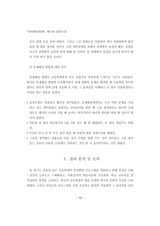 도덕윤리과교육 제31호 (2010.12)
- 74 -
호등 방법 등을 알게 되었다. 그리고 그런 방법들을 이용하여 내가 상대방에게 화가
났을 때 화를 참아볼 것이다. 나의 대인관계를 위해서 상대방의 표정과 행동, 상황을
보고서 상대방의 감정에 맞게 대해 줄 것이다. 또 상대방의 감정을 슬프게 하거나 화
가 나게 하지 않을 것이다.
5) 문제해결 방법에 대한 인식
문제해결 방법이 초등학생에게 다소 어렵거나 복잡하게 느껴지는 것으로 나타났다.
하지만 문제해결 방법에 익숙해지면서 실제 생활의 문제를 해결할 때 사용하면 유익하
겠다는 반응과 함께 실제 적용해 본 다음 그 효과성을 이해하고 더 많이 사용하겠다는
다짐을 하는 반응을 보였다.
• 감정수업은 복잡하긴 했지만 재미있었다. 문제해결계획서도 쓰고 어떤 문제를 직접
하는 것도 재미있었고 집에서도 언니들이랑 말할 때 그걸 생각하려고 하니까 되게
힘들긴 했지만 소리만 지를 때 보다는 따져가면서 하니까 언니랑 말할 때 밀리지 않
아서 좋았다.
• 처음엔 좀 많이 힘들었지만 5번, 6번 정도 땐 꽤 괜찮았다. 또 많이 재밌기도 하였
다.
• 이것을 하고 난 후 무슨 일이 있을 때 이렇게 하면 되겠구나를 배웠다.
• 그동안 참아왔던 내용들을 이런 정서 수업을 통해 푸는 것이 재미있고 그냥 쌓아
놓는 것보다 이렇게 11단계로 나타내는 것이 좀 더 효과적이라는 것을 배웠다.
Ⅴ. 결과 분석 및 논의
본 연구는 실효성 있는 초등학생의 인성함양 프로그램을 개발하기 위해 인성을 사회
ㆍ정서적 능력으로 구체화하고, 사회․정서적 학습이론에 기초하여, 학교 교육과정 및
가정과의 연계를 고려하고, 한국의 초등학생의 발달 단계와 한국의 문화적 특성을 고려
하였다. 그리고 인성교육 프로그램을 직접 초등학교 현장에 적용하여 그 효과성을 검증
 