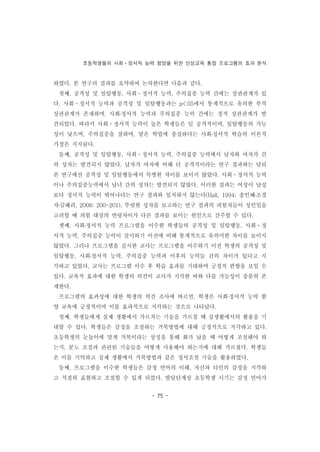 초등학생들의 사회ㆍ정서적 능력 함양을 위한 인성교육 통합 프로그램의 효과 분석
- 75 -
하였다. 본 연구의 결과를 요약하여 논의한다면 다음과 같다.
첫째, 공격성 및 일탈행동, 사회ㆍ정서적 능력, 주의집중 능력 간에는 상관관계가 있
다. 사회ㆍ정서적 능력과 공격성 및 일탈행동과는 p<.05에서 통계적으로 유의한 부적
상관관계가 존재하며, 사회․정서적 능력과 주의집중 능력 간에는 정적 상관관계가 발
견되었다. 따라서 사회ㆍ정서적 능력이 높은 학생들은 덜 공격적이며, 일탈행동의 가능
성이 낮으며, 주의집중을 잘하며, 맡은 학업에 충실하다는 사회․정서적 학습의 이론적
가정은 지지된다.
둘째, 공격성 및 일탈행동, 사회ㆍ정서적 능력, 주의집중 능력에서 남자와 여자가 간
의 성차는 발견되지 않았다. 남자가 여자에 비해 더 공격적이라는 연구 결과와는 달리
본 연구에선 공격성 및 일탈행동에서 특별한 차이를 보이지 않았다. 사회ㆍ정서적 능력
이나 주의집중능력에서 남녀 간의 성차는 발견되지 않았다. 이러한 결과는 여성이 남성
보다 정서적 능력이 뛰어나다는 연구 결과와 일치하지 않는다(Hall, 1994; 송인혜․조경
자․김혜리, 2008; 200-201). 뚜렷한 성차를 보고하는 연구 결과의 피험자들이 성인임을
고려할 때 피험 대상의 연령차이가 다른 결과를 보이는 원인으로 간주할 수 있다.
셋째, 사회․정서적 능력 프로그램을 이수한 학생들의 공격성 및 일탈행동, 사회ㆍ정
서적 능력, 주의집중 능력이 실시하기 이전에 비해 통계적으로 유의미한 차이를 보이지
않았다. 그러나 프로그램을 실시한 교사는 프로그램을 이수하기 이전 학생의 공격성 및
일탈행동, 사회․정서적 능력, 주의집중 능력과 이후의 능력들 간의 차이가 있다고 지
각하고 있었다. 교사는 프로그램 이수 후 학습 효과를 기대하며 긍정적 편향을 보일 수
있다. 교육적 효과에 대한 학생의 의견이 교사가 지각한 바와 다를 가능성이 충분히 존
재한다.
프로그램의 효과성에 대한 학생의 의견 조사에 따르면, 학생은 사회․정서적 능력 함
양 교육에 긍정적이며 이를 효과적으로 지각하는 것으로 나타났다.
첫째, 학생들에게 실제 생활에서 가르치는 기술을 가르칠 때 실생활에서의 활용을 기
대할 수 있다. 학생들은 감정을 조절하는 거북방법에 대해 긍정적으로 지각하고 있다.
초등학생의 눈높이에 맞게 거북이라는 상징을 통해 화가 났을 때 어떻게 조절해야 하
는지, 분노 조절과 관련된 기술들을 어떻게 사용해야 하는지에 대해 가르쳤다. 학생들
은 이를 기억하고 실제 생활에서 거북방법과 같은 정서조절 기술을 활용하였다.
둘째, 프로그램을 이수한 학생들은 감정 언어의 이해, 자신과 타인의 감정을 지각하
고 적절히 표현하고 조절할 수 있게 되었다. 발달단계상 초등학생 시기는 감정 언어가
 