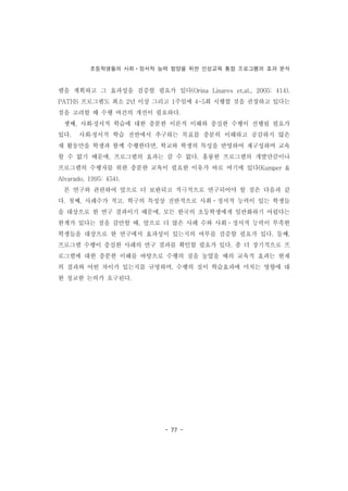 초등학생들의 사회ㆍ정서적 능력 함양을 위한 인성교육 통합 프로그램의 효과 분석
- 77 -
램을 계획하고 그 효과성을 검증할 필요가 있다(Orina Linares et.al., 2005: 414).
PATHS 프로그램도 최소 2년 이상 그리고 1주일에 4-5회 시행할 것을 권장하고 있다는
점을 고려할 때 수행 여건의 개선이 필요하다.
셋째, 사회․정서적 학습에 대한 충분한 이론적 이해와 충실한 수행이 선행될 필요가
있다. 사회․정서적 학습 전반에서 추구하는 목표를 충분히 이해하고 공감하지 않은
채 활동만을 학생과 함께 수행한다면, 학교와 학생의 특성을 반영하여 재구성하며 교육
할 수 없기 때문에, 프로그램의 효과는 클 수 없다. 훌륭한 프로그램의 개발만큼이나
프로그램의 수행자를 위한 충분한 교육이 필요한 이유가 바로 여기에 있다(Kumper &
Alvarado, 1995: 454).
본 연구와 관련하여 앞으로 더 보완되고 적극적으로 연구되어야 할 점은 다음과 같
다. 첫째, 사례수가 적고, 학구의 특성상 전반적으로 사회ㆍ정서적 능력이 있는 학생들
을 대상으로 한 연구 결과이기 때문에, 모든 한국의 초등학생에게 일반화하기 어렵다는
한계가 있다는 점을 감안할 때, 앞으로 더 많은 사례 수와 사회ㆍ정서적 능력이 부족한
학생들을 대상으로 한 연구에서 효과성이 있는지의 여부를 검증할 필요가 있다. 둘째,
프로그램 수행이 충실한 사례의 연구 결과를 확인할 필요가 있다. 좀 더 장기적으로 프
로그램에 대한 충분한 이해를 바탕으로 수행의 질을 높였을 때의 교육적 효과는 현재
의 결과와 어떤 차이가 있는지를 규명하며, 수행의 질이 학습효과에 미치는 영향에 대
한 정교한 논의가 요구된다.
 