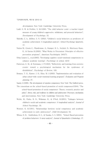 도덕윤리과교육 제31호 (2010.12)
- 80 -
development, New York: Cambridge University Press.
Ladd, G. W. & Profilet, S. M.(1996), "The child behavior scale: a teacher-report
measure of young children's aggressive, withdrawn, and prosocial behaviors",
Development of Psychology, 32.
Maledki, C. k.. &Elliot, S. N. (2002), "Children's social behaviors as predictors of
academic achievement: A longitudinal analysis", School Psychology Quarterly,
17.
Nation M., Crusto C., Wandrsman, A., Kumper, K. L., Seybolt, D., Morrissey-Kane,
E., & Davino K.(2003), "What Works in Prevention: Principles of effective
prevention programs", American Psychologist, 58(6/7).
Orina Linares L., et.al.(2005), "Developing cognitive social-emotional competencies to
enhance academic learning", Psychology in school, 42(4)
Patterson, C. M., & Newmann, J. P.(1993), "Reflectivity and learning from aversive
events: toward a psychological mechanism for the syndromes of
disinhibition", Psychology of Review, 100.
Romasz, T. E., Kantor, J. H., Elias, M. J.(2003), "Implementation and evaluation of
urban school-wide social-emotional learning programs", Evaluation and Program
planning, 27.
Saarni, C.(1999), The development of emotion competence, New York: The Guilford press.
The consortium on the school-based promotion of social competence(1994), "The
school-based promotion of social competence: Theory, research, practice and
policy", Stress, risk, and resilience in children and adolescents: Processes, mechanism,
and interventions, New York: Cambridge University Press.
Welsh, M., Parke, R. D., Widaman, K., & O'Neil, R.(2001), "Linkages between
children's social and academic competence: A longitudinal analysis", Journal of
School Psychology, 39.
Wentzel, K. R.(1991), "Relationships between social competency and academic
achievement in early adolescence", Child Development, 62.
Wilson, D. B., Gottfredson, D. C., & Nazaka, S. S. (2001), "School-Based prevention
of problem behaviors: A meta-analysis", Journal of Quantitative Criminology, 17.
 