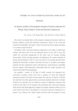 초등학생들의 사회ㆍ정서적 능력 함양을 위한 인성교육 통합 프로그램의 효과 분석
- 81 -
Abstract
An Analysis on Effect of the Integrative Program of Character Education for
Primary School Students‘ Social and Emotional Competencies
Lee, In Jae., Son, Kyung Won., Chi, Chon Ho., & Han, Sung Gu
This study is to examine effect of the integrative program of character eduction to
develop children's social and emotional competencies. Based on the social and
emotional learning(SEL), this paper is tried to develop the basic program and apply
it to primary moral education.
According to SEL, social and emotional competence is the ability to understand,
manage, and express the social and emotional aspects of one's life in ways that
enable the successful management of life tasks such as learning, forming
relationships, solving everyday problems, and adapting to the complex demands of
growth and development. And it is also the process of acquiring and effectively
applying the knowledge, attitudes, and skills necessary to recognize and manage
emotions. Five key competencies such as self-awareness, social awareness, responsible
decision making, self-management, relationship skills are taught, practiced, and
reinforced through SEL programming.
Our program consists of 25 time of which contents are integrated into
curriculum in primary school, and it has a guidance of social and emotional
learning for parents. The main research points this study are as follows: 1) Before
test and after test of the aggressiveness, social and emotional competence of student
2) Before test and after test for student by teacher. 3) Qualitative interview with
student on the effect for the program. The proposition that social and emotional
skills protect from being aggressive supports for primary students in Korea. It's not
much effective but show a development of social and emotional competence in a
positive way. However, the subject reports positively that the program is worth
 