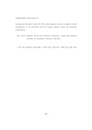 도덕윤리과교육 제31호 (2010.12)
- 82 -
learning and will apply to their life. This study suggests we have to improve school
circumstance to be performed well for raising students' social and emotional
competencies.
Key words: Emotion, social and emotional competence, social and emotional
learning, the integrative character education
* 논문 접수 2010년 11월 08일 / 수정본 접수 12월 9일 / 게재 승인 12월 14일
 