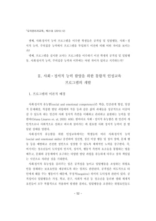 도덕윤리과교육 제31호 (2010.12)
- 52 -
셋째, 사회․정서적 능력 프로그램을 이수한 학생들은 공격성 및 일탈행동, 사회ㆍ정
서적 능력, 주의집중 능력에서 프로그램을 투입하기 이전에 비해 어떤 차이를 보이는
가?
넷째, 프로그램을 실시한 교사는 프로그램을 이수하기 이전 학생의 공격성 및 일탈행
동, 사회․정서적 능력, 주의집중 능력과 이후에는 어떤 차이가 있다고 지각하는가?
Ⅱ. 사회ㆍ정서적 능력 함양을 위한 통합적 인성교육
프로그램의 개발
1. 프로그램의 이론적 배경
사회․정서적 유능함(social and emotional competence)은 학습, 인간관계 형성, 일상
적 문제해결, 복잡한 발달 과업에의 적응 등과 같은 삶의 과제들을 성공적으로 이끌어
갈 수 있도록 하는 인간의 사회 정서적 측면을 이해하고 관리하고 표현하는 능력을 말
한다(Oriana Linares et. al, 2005: 406). 한마디로 사회ㆍ정서적 유능함은 한 인간이 개
인적으로나 사회적으로 선하고 바르게 살아가는 데 필요한 사회 정서적 능력이 잘 발
달된 상태를 말한다.
사회․정서적 유능함을 위한 인성교육에서는 학생들의 여러 사회․정서적 능력
(social and emotional skills) 증진하여 정신병, 정신 이상 행동 및 정서 장애, 문제 행
동 등을 예방하고 건전한 성인으로 성장할 수 있도록 체계적인 노력을 강구한다. 즉,
여기서는 청소년들이 도덕성의 인지적, 정서적, 행동적 측면의 요소들을 통합하는 법을
배우고, 문화와 공동체에서 요구하는 다양한 발달 과업을 유능하게 다루고 장차 책임있
는 시민으로 자라날 것을 기대한다.
사회․정서적 유능성을 길러주는 일은 공격성을 높이고 일탈행동을 조성하는 위험요
인을 상쇄하는 보호요인을 제공하도록 하는 일과도 관련된다. 공격성은 의도적으로 타
인에게 해를 주는 행동이기 때문에, 부정적(negative) 의미의 도덕성과 관련이 있다. 공
격성이나 일탈행동은 가정, 학교, 친구, 사회적 여건 등 청소년을 둘러싼 생태 체계적
요인들이 모두 복합적으로 작용하여 발생한 결과로, 일탈행동을 조장하는 위험요인들도
 