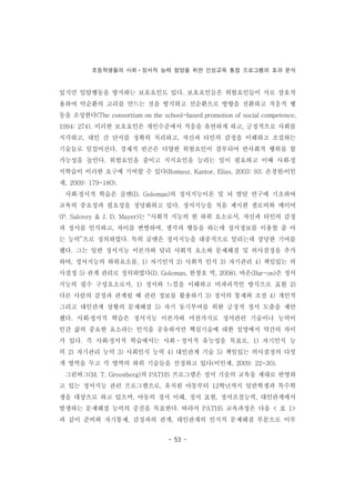 초등학생들의 사회ㆍ정서적 능력 함양을 위한 인성교육 통합 프로그램의 효과 분석
- 53 -
있지만 일탈행동을 방지하는 보호요인도 있다. 보호요인들은 위험요인들이 서로 상호작
용하여 악순환의 고리를 만드는 것을 방지하고 선순환으로 방향을 전환하고 적응적 행
동을 조성한다(The consortium on the school-based promotion of social competence,
1994: 274). 이러한 보호요인은 개인수준에서 적응을 유연하게 하고, 긍정적으로 사회를
지각하고, 대인 간 단서를 정확히 처리하고, 자신과 타인의 감정을 이해하고 조절하는
기술들로 일컬어진다. 경제적 빈곤은 다양한 위험요인이 결부되어 반사회적 행위를 할
가능성을 높인다. 위험요인을 줄이고 지지요인을 늘리는 일이 필요하고 이때 사회․정
서학습이 이러한 요구에 기여할 수 있다(Romasz, Kantor, Elias, 2003: 93; 손경원․이인
재, 2009: 179-180).
사회․정서적 학습은 골맨(D. Goleman)의 정서지능이론 및 뇌 발달 연구에 기초하여
교육의 중요성과 필요성을 정당화하고 있다. 정서지능을 처음 제시한 샐로비와 메이어
(P. Salovey & J. D. Mayer)는 “사회적 지능의 한 하위 요소로서, 자신과 타인의 감정
과 정서를 인식하고, 차이를 변별하며, 생각과 행동을 하는데 정서정보를 이용할 줄 아
는 능력”으로 정의하였다. 특히 골맨은 정서지능을 대중적으로 알리는데 상당한 기여를
했다. 그는 일반 정서지능 이론가와 달리 사회적 요소와 문제해결 및 의사결정을 추가
하여, 정서지능의 하위요소를, 1) 자기인식 2) 사회적 인식 3) 자기관리 4) 책임있는 의
사결정 5) 관계 관리로 정의하였다(D. Goleman, 한창호 역, 2008). 바온(Bar-on)은 정서
지능의 필수 구성요소로서, 1) 정서와 느낌을 이해하고 비파괴적인 방식으로 표현 2)
다른 사람의 감정과 관계될 때 관련 정보를 활용하기 3) 정서의 통제와 조절 4) 개인적
그리고 대인관계 상황의 문제해결 5) 자기 동기부여를 위한 긍정적 정서 도출을 제안
했다. 사회․정서적 학습은 정서지능 이론가와 마찬가지로 정서관련 기술이나 능력이
인간 삶의 중요한 요소라는 인식을 공유하지만 핵심기술에 대한 설명에서 약간의 차이
가 있다. 즉 사회․정서적 학습에서는 사회ㆍ정서적 유능성을 목표로, 1) 자기인식 능
력 2) 자기관리 능력 3) 사회인식 능력 4) 대인관계 기술 5) 책임있는 의사결정의 다섯
개 영역을 두고 각 영역의 하위 기술들을 선정하고 있다(이인재, 2009: 22-30).
그린버그(M. T. Greenberg)의 PATHS 프로그램은 정서 기술의 교육을 제대로 반영하
고 있는 정서지능 관련 프로그램으로, 유치원 아동부터 12학년까지 일반학생과 특수학
생을 대상으로 하고 있으며, 아동의 정서 이해, 정서 표현, 정서조절능력, 대인관계에서
발생하는 문제해결 능력의 증진을 목표한다. 따라서 PATHS 교육과정은 다음 < 표 1>
과 같이 준비와 자기통제, 감정과의 관계, 대인관계의 인지적 문제해결 부분으로 이루
 