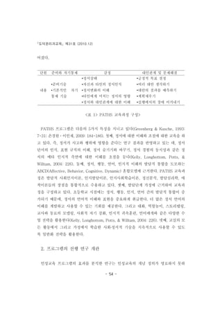 도덕윤리과교육 제31호 (2010.12)
- 54 -
단원 준비와 자기통제 감정 대인관계 및 문제해결
내용
•준비기술
•기본적인 자기
통제 기술
•정서상태
•자신과 타인의 정서인식
•정서변화의 이해
•타인에게 미치는 정서의 영향
•정서와 대인관계에 대한 이해
•긍정적 목표 결정
•여러 대안 생각하기
•대안의 결과를 예측하기
•계획세우기
•실행에서의 장애 이겨내기
어졌다.
<표 1> PATHS 교육과정 구성>
PATHS 프로그램은 다음의 5가지 특징을 지니고 있다(Greenberg & Kusche, 1993:
7-31; 손경원ㆍ이인재, 2009: 184-186). 첫째, 정서에 대한 이해와 조절에 대한 교육을 하
고 있다. 즉, 정서가 사고와 행위에 영향을 준다는 연구 결과를 반영하고 있는 데, 정서
단서의 인식, 표현 규칙의 이해, 정서 숨기기와 바꾸기, 정서 경험의 동시성과 같은 정
서의 메타 인지적 측면에 대한 이해를 초점을 둔다(Kelly, Longbottom, Potts, &
Willtam, 2004: 226). 둘째, 정서, 행동, 언어, 인지적 이해의 발달적 통합을 도모하는
ABCD(Affective, Behavior, Cognitive, Dynamic) 혼합모델에 근거한다. PATHS 교육과
정은 발달적 사회인지이론, 인지발달이론, 인지사회학습이론, 정신분석, 발달심리학, 애
착이론들의 장점을 통합적으로 수용하고 있다. 셋째, 발달단계 가정에 근거하여 교육과
정을 구성하고 있다. 초등학교 시절에는 정서, 행동, 인지, 언어 간의 발달적 통합이 증
가되기 때문에, 정서의 언어적 이해와 표현을 중요하게 취급한다. 더 많은 정서 언어의
이해를 계발하고 사용할 수 있는 기회를 제공한다. 그리고 대화, 역할놀이, 스토리텔링,
교사와 동료의 모델링, 사회적 자기 강화, 인지적 귀속훈련, 언어매개와 같은 다양한 수
업 전략을 활용한다(Kelly, Longbottom, Potts, & Willtam, 2004: 226). 넷째, 교실의 모
든 활동에서 그리고 가정에서 학습한 사회․정서적 기술을 지속적으로 사용할 수 있도
록 일반화 전략을 활용한다.
2. 프로그램의 선행 연구 개관
인성교육 프로그램의 효과를 분석한 연구는 인성교육의 개념 정의가 명료하지 못하
 