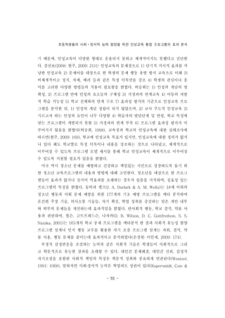 초등학생들의 사회ㆍ정서적 능력 함양을 위한 인성교육 통합 프로그램의 효과 분석
- 55 -
기 때문에, 인성교육이 다양한 형태로 운용되지 못하고 체계적이지도 못했다고 진단한
다. 강선보(2008; 현주, 2009: 31)는 인성교육의 문제점으로 1) 단기적 가시적 효과를 겨
냥한 인성교육 2) 문제아를 대상으로 한 학생의 문제 행동 유발 방지 교육으로 이해 3)
비체계적이고 정직, 자제, 배려 등과 같은 특정 덕목만을 강조 4) 학생의 관심이나 흥
미를 고려한 다양한 방법들의 적용이 필요함을 밝혔다. 허승희는 1) 인성의 개념의 명
확성, 2) 프로그램 안에 인성의 요소들의 구체성 3) 가정과의 연계교육 4) 아동의 자발
적 학습 가능성 5) 학교 전체와의 연계 구조 7) 효과성 평가의 기준으로 인성교육 프로
그램을 분석한 뒤, 1) 인성의 개념 정립이 되지 않았으며, 2) 교사 주도적 인성교육 3)
기르고자 하는 인성의 요인이 너무 다양함 4) 학습자의 발달단계 및 연령, 학교 특성에
맞는 프로그램이 개발되지 못함 5) 가정과의 연계 부족 6) 프로그램 효과성 평가가 이
루어지지 않음을 밝혔다(허승희, 1998). 교육청과 학교의 인성교육에 대한 실태조사에
따르면(현주, 2009: 169), 학교에 인성교육 목표가 있지만, 인성교육에 대한 정의가 없거
나 있다 해도 학교별로 특정 덕목이나 내용을 강조하는 것으로 나타났고, 체계적으로
이루어질 수 있도록 프로그램 모델 제시를 통해 학교 인성교육이 체계적으로 이루어질
수 있도록 지원할 필요가 있음을 밝혔다.
미국 역시 청소년 문제를 예방하고 건강하고 책임있는 시민으로 성장하도록 돕기 위
한 청소년 교육프로그램의 내용과 방법에 대해 고민한다. 청소년을 대상으로 한 프로그
램들이 효과가 없거나 심지어 역효과를 초래하는 경우가 있음을 지적하며, 실효성 있는
프로그램의 특징을 밝혔다. 둘락과 엘즈(J. A. Durlark & A. M. Wells)는 18세 이하의
청소년 행동과 사회 문제 예방을 위한 177개의 기초 예방 프로그램을 메타 분석하여
온건한 주장 기술, 의사소통 기술들, 자기 확신, 학업 성취를 증진하는 일은 개인 내부
와 외부의 문제들을 개선하는데 효과적임을 밝혔다. 반사회적 행동, 학교 결석, 약물 사
용과 관련하여, 윌슨, 고트프레드슨, 나자카(D. B. Wilson, D. C. Gottfredson, S. S.
Nazaka, 2001)는 165개의 학교 중재 프로그램을 메타분석 한 결과 사회적 유능성 함양
프로그램 설계나 인지 행동 교수를 활용한 자기 조절 프로그램 설계는 자퇴, 결석, 약
물 사용, 행동 문제를 줄이는데 효과적이고 분석하였다(손경원․ 이인재, 2009: 174).
부정적 감정반응을 조절하는 능력과 같은 사회적 기술은 학생들이 사회적으로 그리
고 학문적으로 유능한 결과를 초래할 수 있다. 대인간 문제해결, 대인간 신뢰, 감정적
자기조절을 포함한 사회적 책임의 특징은 학문적 성취와 중요하게 연관된다(Wentzel,
1991: 1068). 말하자면 사회․정서적 능력은 학업과도 상관이 있다(Kupersmidt, Coie &
 