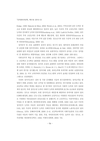 도덕윤리과교육 제31호 (2010.12)
- 56 -
Dodge, 1990; Malecki & Elliot, 2002; Welsh et al., 2001). 주의조절과 같은 능력은 청
소년 문제의 중요한 예언변인으로 알려져 있다. 높은 수준의 주의 조절능력은 사회적
능력과 친사회적 능력과 연관되며(Eisenberg et.al., 1995; Ladd & Profilet, 1996), 낮은
수준의 주의 조절능력은 문제 행동과 행동장애, 정신 병리와 연관된다(Patterson &
Newmann, 1993). 아동기의 주의 집중 문제는 청소년기의 낮은 수준의 도덕 판단 능력
과 연관된다(Eisenberg, 2000: 43).
정서인식 및 조절, 표현에서 성차가 있다는 연구가 있다. 대부분의 문화권에서 여성
이 남성에 비해 정서적이라는 결과를 보고하였고(Brody & Hall, 1993), 전반적인 정서
표현에 있어 여성들이 남성에 비하여 더욱 표현적이고 비언어적 단서를 근거로 정서를
더 잘 판단한다고 하였다(Hall, 1984; 송인혜․ 조경자․ 김혜리, 2008: 200-201).
사회․정서적 학습 중 PATHS 프로그램의 효과성 연구결과는 고무적이다. 그린버그
는 초등학교 2-3학년 286명을 대상으로 프로그램을 실시한 결과 아동의 정서 경험에
관한 어휘가 증가하였으며, 정서의 조절과 표현에서 유의미한 발달을 보였다. 하인리히
와 브라운, 아버(C. C. Heinrich, J. L. Brown & J. L. Aber)는 7-11세 대상으로 프로그
램 효과 연구를 실시했는데, 정서이해, 표현, 관리능력에 유의미한 효과를 보였다(곽윤
정, 2004: 3). 미국 교육부에서 PATHS 프로그램의 교육적 효과를 인정하여 모델 프로
그램으로 선정하였다.
국내의 정서지능연구 결과 및 각종 문제해결 기술의 연구결과에서도 정서능력을 함
양하기 위해 교육하는 일은 공격성 및 일탈행동을 줄인다는 연구결과를 보고하고 있다.
초등학교 6학년 학생을 대상으로 한 연구에서 정서지능은 사회적 능력과 정적 상관관
계가 있으며, 특히 정서조절 능력이 사회적 능력의 하위영역에 25.7%-19.3%의 설명력을
내포하는 것으로 나타났다. 또한 정서지능은 대인문제 해결력과 유의미한 상관이 있다
(심혜숙․왕정희, 2001: 172-173). 또래에게서 긍정적으로 지명받은 아동집단이 부정적으
로 지명받은 아동집단보다 감정조절을 더 잘했으며, 더 긍정적이고, 낙관적이었고, 감정
이입을 더 잘 했으며, 원만하다(장정애, 1998; 황혜정․ 김경회, 1999: 148). 높은 수준의
정서인식 능력은 아동의 심리사회적 적응을 예언하는 변인이며(오경자․배도희, 2002:
516), 낮은 수준의 정서인식 능력은 사회부적응과 동시에 괴롭힘에 노출가능성이 있다
(Olweus, 1978; 김혜리․이진혜, 2006: 2-4). 초등학교에서의 사회기술훈련 프로그램은
수줍은 아동의 사회적 기술, 불안, 우울, 자아존중감에 미치는 효과가 있는 것으로, 교
우관계를 개선한다(김혁곤, 1992; 이현숙․정현희, 2004: 79).
 