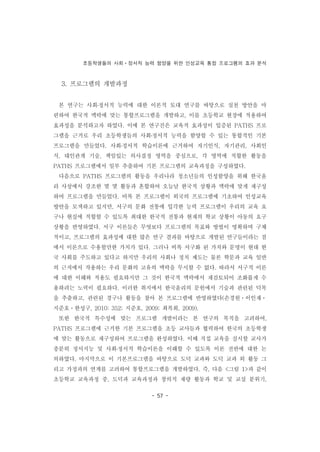 초등학생들의 사회ㆍ정서적 능력 함양을 위한 인성교육 통합 프로그램의 효과 분석
- 57 -
3. 프로그램의 개발과정
본 연구는 사회․정서적 능력에 대한 이론적 토대 연구를 바탕으로 실천 방안을 마
련하여 한국적 맥락에 맞는 통합프로그램을 개발하고, 이를 초등학교 현장에 적용하여
효과성을 분석하고자 하였다. 이에 본 연구진은 교육적 효과성이 입증된 PATHS 프로
그램을 근거로 우리 초등학생들의 사회․정서적 능력을 함양할 수 있는 통합적인 기본
프로그램을 만들었다. 사회․정서적 학습이론에 근거하여 자기인식, 자기관리, 사회인
식, 대인관계 기술, 책임있는 의사결정 영역을 중심으로, 각 영역에 적합한 활동을
PATHS 프로그램에서 일부 추출하여 기본 프로그램의 교육과정을 구성하였다.
다음으로 PATHS 프로그램의 활동을 우리나라 청소년들의 인성함양을 위해 한국윤
리 사상에서 강조한 몇 몇 활동과 혼합하여 오늘날 한국적 상황과 맥락에 맞게 재구성
하여 프로그램을 만들었다. 비록 본 프로그램이 외국의 프로그램에 기초하여 인성교육
방안을 모색하고 있지만, 서구의 문화 전통에 입각한 능력 프로그램이 우리의 교육 요
구나 현실에 적합할 수 있도록 최대한 한국적 전통과 현재의 학교 상황이 아동의 요구
상황을 반영하였다. 서구 이론들은 무엇보다 프로그램의 목표와 방법이 명확하며 구체
적이고, 프로그램의 효과성에 대한 많은 연구 결과를 바탕으로 개발된 연구들이라는 점
에서 이론으로 수용할만한 가치가 있다. 그러나 비록 서구화 된 가치와 문명이 현대 한
국 사회를 주도하고 있다고 하지만 우리의 사회나 정치 제도는 물론 학문과 교육 일반
의 근저에서 작용하는 우리 문화의 고유의 맥락을 무시할 수 없다. 따라서 서구적 이론
에 대한 이해와 적용도 필요하지만 그 것이 한국적 맥락에서 재검토되어 조화롭게 수
용하려는 노력이 필요하다. 이러한 취지에서 한국윤리의 문헌에서 기술과 관련된 덕목
을 추출하고, 관련된 경구나 활동을 찾아 본 프로그램에 반영하였다(손경원ㆍ이인재ㆍ
지준호ㆍ한성구, 2010: 352; 지준호, 2009; 최복희, 2009).
또한 한국적 특수성에 맞는 프로그램 개발이라는 본 연구의 목적을 고려하여,
PATHS 프로그램에 근거한 기본 프로그램을 초등 교사들과 협력하여 한국의 초등학생
에 맞는 활동으로 재구성하여 프로그램을 완성하였다. 이때 직접 교육을 실시할 교사가
충분히 정서지능 및 사회․정서적 학습이론을 이해할 수 있도록 이론 전반에 대한 논
의하였다. 마지막으로 이 기본프로그램을 바탕으로 도덕 교과와 도덕 교과 외 활동 그
리고 가정과의 연계를 고려하여 통합프로그램을 개발하였다. 즉, 다음 <그림 1>과 같이
초등학교 교육과정 중, 도덕과 교육과정과 창의적 재량 활동과 학교 및 교실 분위기,
 