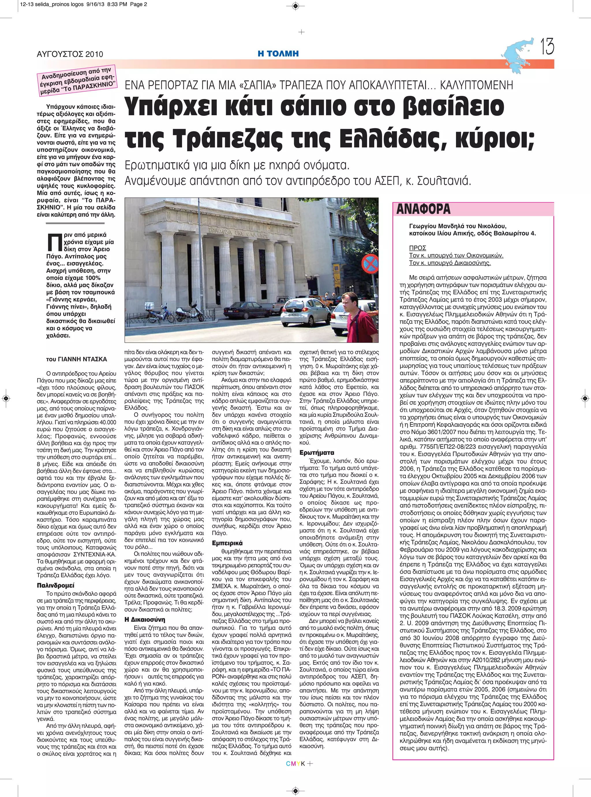 Π
ριν από μερικά
χρόνια είχαμε μία
δίκη στον Άρειο
Πάγο. Αντίπαλος μας
ένας... εισαγγελέας.
Αισχρή υπόθεση, στην
οποία είχαμε 100%
δίκιο, αλλά μας δίκαζαν
με βάση τον τσαμπουκά
«Γιάννης κερνάει,
Γιάννης πίνει», δηλαδή
όπου υπάρχει
δικαστικός θα δικαιωθεί
και ο κόσμος να
χαλάσει.
του ΓΙΑΝΝΗ ΝΤΑΣΚΑ
Ο αντιπρόεδρος του Αρείου
Πάγου που μας δίκαζε μας είπε
«έχει τόσο πλούσιους φίλους,
δεν μπορεί κανείς να σε βοηθή-
σει;». Αναφερόταν σε εργοδότες
μας, από τους οποίους παίρνα-
με έναν μισθό δημοσίου υπαλ-
λήλου. Γιατί να πληρώσει 40.000
ευρώ που ζητούσε ο εισαγγε-
λέας; Προφανώς, εννοούσε
άλλη βοήθεια και όχι προς την
τσέπη τη δική μας. Την κράτησε
την υπόθεση στο συρτάρι επί...
8 μήνες. Είδε και απόειδε ότι
βοήθεια άλλη δεν έφτανε στα...
αφτιά του και την έβγαλε ξε-
διάντροπα εναντίον μας. Ο ει-
σαγγελέας που μας δίωκε πα-
ραπέμφθηκε στη συνέχεια για
κακουργήματα! Και εμείς δι-
καιωθήκαμε στο Ευρωπαϊκό Δι-
καστήριο. Τόσο καραμπινάτα
δίκιο είχαμε και όμως αυτό δεν
επηρέασε ούτε τον αντιπρό-
εδρο, ούτε τον εισηγητή, ούτε
τους υπόλοιπους. Καταφανώς
αποφάσισαν ΣΥΝΤΕΧΝΙΑ-ΚΑ.
Τα θυμηθήκαμε με αφορμή ορι-
σμένα σκάνδαλα, στα οποία η
Τράπεζα Ελλάδας έχει λόγο.
Παλινδρομεί
Το πρώτο σκάνδαλο αφορά
σε μια τράπεζα της περιφέρειας,
για την οποία η Τράπεζα Ελλά-
δας από τη μια πλευρά κάνει το
σωστό και από την άλλη το ακυ-
ρώνει. Από τη μία πλευρά κάνει
έλεγχο, διαπιστώνει όργιο πα-
ρανομιών και συντάσσει ανάλο-
γο πόρισμα. Όμως, αντί να λά-
βει δραστικά μέτρα, να στείλει
τον εισαγγελέα και να ξηλώσει
φυσικά τους υπεύθυνους της
τράπεζας, χαρακτηρίζει απόρ-
ρητο το πόρισμα και διατάσσει
τους δικαστικούς λειτουργούς
να μην το κοινοποιήσουν, ώστε
να μην κλονιστεί η πίστη των πο-
λιτών στο τραπεζικό σύστημα
γενικά.
Από την άλλη πλευρά, αφή-
νει χρόνια ανενόχλητους τους
διοικούντες και τους υπεύθυ-
νους της τράπεζας και έτσι και
ο σκύλος είναι χορτάτος και η
πίτα δεν είναι ολάκερη και δεν τι-
μωρούνται αυτοί που την έφα-
γαν. Δεν είναι ίσως τυχαίος ο με-
γάλος θόρυβος που γίνεται
τώρα με την οργισμένη αντί-
δραση βουλευτών του ΠΑΣΟΚ
απέναντι στις πράξεις και πα-
ραλείψεις της Τράπεζας της
Ελλάδος.
Ο συνήγορος του πολίτη
που έχει χρόνια δίκες με την εν
λόγω τράπεζα, κ. Χονδρογιάν-
νης, μίλησε για σοβαρά αδική-
ματα τα οποία έχουν καταγγελ-
θεί και στον Άρειο Πάγο από τον
οποίο ζητείται να παρέμβει,
ώστε να αποδοθεί δικαιοσύνη
και να επιβληθούν κυρώσεις
ανάλογες των εγκλημάτων που
διαπιστώνονται. Μέχρι και χθες
ακόμα, παράγοντες που γνωρί-
ζουν και από μέσα και απ' έξω το
τραπεζικό σύστημα έκαναν και
κάνουν συνεχώς λόγο για τη με-
γάλη πληγή της χώρας μας
αλλά και έναν χώρο ο οποίος
παράγει μόνο εγκλήματα και
δεν επιτελεί πια τον κοινωνικό
του ρόλο...
Οι πολίτες που νιώθουν αδι-
κημένοι τρέχουν και δεν φτά-
νουν ποτέ στην πηγή, διότι ναι
μεν τους αναγνωρίζεται ότι
έχουν δικαιώματα ανικανοποί-
ητα αλλά δεν τους ικανοποιούν
ούτε δικαστικά, ούτε τραπεζικά.
Τρέλα; Προφανώς. Τι θα κερδί-
σουν δικαστικά οι πολίτες;
Η Δικαιοσύνη
Είναι ζήτημα που θα απαν-
τηθεί μετά το τέλος των δικών,
γιατί έχει σημασία ποιοι και
πόσο αντικειμενικά θα δικάσουν.
Έχει σημασία αν οι τράπεζες
έχουν επιρροές στον δικαστικό
χώρο και αν θα χρησιμοποι-
ήσουν ι αυτές τις επιρροές για
καλό ή για κακό.
Από την άλλη πλευρά, υπάρ-
χει το ζήτημα της γυναίκας του
Καίσαρα που πρέπει να είναι
αλλά και να φαίνεται τίμια. Αν
ένας πολίτης, με μεγάλο μάλι-
στα οικονομικό αντικείμενο, χά-
σει μία δίκη στην οποία ο αντί-
παλος του είναι συγγενής δικα-
στή, θα πειστεί ποτέ ότι έχασε
δίκαια; Και όσοι πολίτες δουν
συγγενή δικαστή απέναντι και
πολίτη διαμαρτυρόμενο θα πει-
στούν ότι ήταν αντικειμενική η
κρίση των δικαστών;
Ακόμα και στην πιο ελαφριά
περίπτωση, όπου απέναντι στον
πολίτη είναι κάποιος και στο
κάδρο απλώς εμφανίζεται συγ-
γενής δικαστή. Έστω και αν
δεν υπάρχει κανένα στοιχείο
ότι ο συγγενής αναμιγνύεται
στη δίκη και είναι απλώς στο συ-
ναδελφικό κάδρο, πείθεται ο
αντίδικος αλλά και ο απλός πο-
λίτης ότι η κρίση του δικαστή
ήταν αντικειμενική και ανεπη-
ρέαστη; Εμείς ανήκουμε στην
κατηγορία εκείνη των δημοσιο-
γράφων που είχαμε πολλές δί-
κες και, όποτε φτάναμε στον
Άρειο Πάγο. πάντα χάναμε και
είμαστε κατ' ακολουθίαν δύσπι-
στοι και καχύποπτοι. Και τούτο
γιατί υπάρχει και μια άλλη κα-
τηγορία δημοσιογράφων που,
συνήθως, κερδίζει στον Άρειο
Πάγο.
Εμπειρικά
θυμηθήκαμε την περιπέτεια
μας και την ήττα μας από ένα
τεκμηριωμένο ρεπορτάζ του συ-
ναδέλφου μας Θόδωρου Βαρί-
κου για τον επικεφαλής του
ΣΜΕΧΑ. κ. Μωραϊτάκη, ο οποί-
ος έχασε στον Άρειο Πάγο μία
σημαντική δίκη. Αντίπαλος του
ήταν η κ. Γαβριέλλα Ιερονυμί-
δου, μεγαλοστέλεχος της ...Τρά-
πεζας Ελλάδας στο τμήμα προ-
σωπικού. Για το τμήμα αυτό
έχουν γραφεί πολλά αρνητικά
και ιδιαίτερα για τον τρόπο που
γίνονται οι προαγωγές. Επικρι-
τικά έχουν γραφεί για τον προ-
ϊστάμενο του τρήματος, κ. Σα-
ράφη, και η εφημερίδα «ΤΟ ΠΑ-
ΡΟΝ» αναφέρθηκε και στις πολύ
καλές σχέσεις του προϊσταμέ-
νου με την κ. Ιερονυμίδου, απο-
δίδοντας της μάλιστα και την
ιδιότητα της «κολλητής» του
προϊσταμένου. Την υπόθεση
στον Άρειο Πάγο δίκασε το τμή-
μα του τότε αντιπροέδρου κ.
Σουλτανιά και δικαίωσε με την
απόφαση το στέλεχος της Τρά-
πεζας Ελλάδας. Το τμήμα αυτό
του κ. Σουλτανιά δέχθηκε και
σχετική θετική για το στέλεχος
της Τράπεζας Ελλάδας εισή-
γηση. 0 κ. Μωραϊτάκης είχε χά-
σει βέβαια και τη δίκη στον
πρώτο βαθμό, ερημοδικάστηκε
κατά λάθος στο Εφετείο, και
έχασε και στον Άρειο Πάγο.
Στην Τράπεζα Ελλάδας υπηρε-
τεί, όπως πληροφορηθήκαμε,
και μία κυρία Σπυριδούλα Σουλ-
τανιά, η οποία μάλιστα είναι
προϊσταμένη στο Τμήμα Δια-
χείρισης Ανθρώπινου Δυναμι-
κού.
Ερωτήματα
Έχουμε, λοιπόν, δύο ερω-
τήματα: Το τμήμα αυτό υπάγε-
ται στο τμήμα που διοικεί ο κ.
Σαράφης; Η κ. Σουλτανιά έχει
σχέση με τον τότε αντιπρόεδρο
του Αρείου Πάγου, κ. Σουλτανιά,
ο οποίος δίκασε ως προ-
εδρεύων την υπόθεση με αντι-
δίκους τον κ. Μωραϊτάκη και την
κ. Ιερονυμίδου; Δεν ισχυριζό-
μαστε ότι η κ. Σουλτανιά είχε
οποιαδήποτε ανάμειξη στην
υπόθεση. Ούτε ότι ο κ. Σουλτα-
νιάς επηρεάστηκε, αν βέβαια
υπάρχει σχέση μεταξύ τους.
Όμως αν υπάρχει σχέση και αν
η κ. Σουλτανιά γνωρίζει την κ. Ιε-
ρονυμίδου ή τον κ. Σαράφη και
όλα τα δίκαια του κόσμου να
έχει τα έχασε. Είναι απόλυτη πε-
ποίθηση μας ότι ο κ. Σουλτανιάς
δεν έπρεπε να δικάσει, εφόσον
ισχύουν τα περί συγγένειας.
Δεν μπορεί να βγάλει κανείς
από το μυαλό ενός πολίτη, όπως
εν προκειμένω ο κ. Μωραϊτάκης,
ότι έχασε την υπόθεση όχι για-
τί δεν είχε δίκαιο. Ούτε ίσως και
από το μυαλό των αναγνωστών
μας. Εκτός από τον ίδιο τον κ.
Σουλτανιά, ο οποίος τώρα είναι
αντιπρόεδρος του ΑΣΕΠ, δη-
μόσιο πρόσωπο και οφείλει να
απαντήσει. Με την απάντηση
του ίσως πείσει και τον πλέον
δύσπιστο. Οι πολίτες, που πα-
ραπονούνται για τη μη λήψη
ουσιαστικών μέτρων στην υπό-
θεση της τράπεζας που προ-
αναφέρουμε από την Τράπεζα
Ελλάδας, κατέφυγαν στη Δι-
καιοσύνη.
H ΤΟΛΜΗΑΥΓΟΥΣΤΟΣ 2010 13
CMYK
ΕΝΑ ΡΕΠΟΡΤΑΖ ΓΙΑ ΜΙΑ «ΣΑΠΙΑ» ΤΡΑΠΕΖΑ ΠΟΥ ΑΠΟΚΑΛΥΠΤΕΤΑΙ… ΚΑΛΥΠΤΟΜΕΝΗ
Υπάρχει κάτι σάπιο στο βασίλειο
της Τράπεζας της Ελλάδας, κύριοι;
Ερωτηματικά για μια δίκη με ηχηρά ονόματα.
Αναμένουμε απάντηση από τον αντιπρόεδρο του ΑΣΕΠ, κ. Σουλτανιά.
Υπάρχουν κάποιες ιδιαι-
τέρως αξιόλογες και αξιόπι-
στες εφημερίδες, που θα
άξιζε οι Έλληνες να διαβά-
ζουν. Είτε για να ενημερώ-
νονται σωστά, είτε για να τις
υποστηρίζουν οικονομικά,
είτε για να μπήγουν ένα καρ-
φί στο μάτι των οπαδών της
παγκοσμιοποίησης που θα
αλαφιάζουν βλέποντας τις
υψηλές τους κυκλοφορίες.
Μία από αυτές, ίσως η κο-
ρυφαία, είναι “Το ΠΑΡΑ-
ΣΚΗΝΙΟ”. Η μία του σελίδα
είναι καλύτερη από την άλλη.
Γεωργίου Μανδηλά του Νικολάου,
κατοίκου Ιλίου Απικής, οδός Βαλαωρίτου 4.
ΠΡΟΣ
Τον κ. υπουργό των Οικονομικών.
Τον κ. υπουργό Δικαιοσύνης.
Με σειρά αιτήσεων ασφαλιστικών μέτρων, ζήτησα
τη χορήγηση αντιγράφων των πορισμάτων ελέγχου αυ-
τής Τράπεζας της Ελλάδος επί της Συνεταιριστικής
Τράπεζας Λαμίας μετά το έτος 2003 μέχρι σήμερον,
καταγγέλλοντας με συνεχείς μηνύσεις μου ενώπιον του
κ. Εισαγγελέως Πλημμελειοδικών Αθηνών ότι η Τρά-
πεζα της Ελλάδος, παρότι διαπιστώνει κατά τους ελέγ-
χους της ουσιώδη στοιχεία τελέσεως κακουργηματι-
κών πράξεων για απάτη σε βάρος της τράπεζας, δεν
προβαίνει στις ανάλογες καταγγελίες ενώπιον των αρ-
μοδίων Δικαστικών Αρχών λαμβάνουσα μόνο μέτρα
εποπτείας, τα οποία όμως δημιουργούν καθεστώς ατι-
μωρησίας για τους υπαιτίους τελέσεως των πράξεων
αυτών. Τόσον οι αιτήσεις μου όσον και οι μηνύσεις
απερρίπτοντο με την αιτιολογία ότι η Τράπεζα της Ελ-
λάδος διέπεται από το υπηρεσιακό απόρρητο των στοι-
χείων των ελέγχων της και δεν υποχρεούται να προ-
βεί σε χορήγηση στοιχείων σε ιδιώτες πλην μόνο του
ότι υποχρεούται σε Αρχές, όταν ζητηθούν στοιχεία να
τα χορηγήσει όπως είναι ο υπουργός των Οικονομικών
ή η Επιτροπή Κεφαλαιαγοράς και όσοι ορίζονται ειδικά
στο Νόμο 3601/2007 που διέπει τη λειτουργία της. Τε-
λικά, κατόπιν αιτήματος το οποίο αναφέρεται στην υπ'
αριθμ. 7755Π/ΕΠ22-08/223 εισαγγελική παραγγελία
του κ. Εισαγγελέα Πρωτοδικών Αθηνών για την απο-
στολή των πορισμάτων ελέγχου μέχρι του έτους
2006, η Τράπεζα της Ελλάδος κατέθεσε τα πορίσμα-
τα έλεγχου Οκτωβρίου 2005 και Δεκεμβρίου 2006 των
οποίων έλαβα αντίγραφα και από τα οποία προέκυψε
με σαφήνεια η ιδιαίτερα μεγάλη οικονομική ζημία εκα-
τομμυρίων ευρώ της Συνεταιριστικής Τράπεζας Λαμίας
από πιστοδοτήσεις ανεπίδεκτες πλέον είσπραξης, πι-
στοδοτήσεις οι οποίες δόθηκαν χωρίς εγγυήσεις των
οποίων η είσπραξη πλέον πλην όσων έχουν παρα-
γραφεί ως άνω είναι λίαν προβληματική η αποπληρωμή
τους. Η απομάκρυνση του διοικητή της Συνεταιριστι-
κής Τράπεζας Λαμίας, Νικολάου Δασκαλόπουλου, τον
Φεβρουάριο του 2009 για λόγους κακοδιαχείρισης και
λόγω των σε βάρος του καταγγελιών δεν αρκεί και θα
έπρεπε η Τράπεζα της Ελλάδος να έχει καταγγείλει
όσα διαπίστωσε με τα άνω πορίσματα στις αρμόδιες
Εισαγγελικές Αρχές και όχι να τα καταθέτει κατόπιν ει-
σαγγελικής εντολής σε προκαταρκτική εξέταση μη-
νύσεως του αναφερόντος απλά και μόνο δια να απο-
φύγει την κατηγορία της συγκάλυψης. Εν σχέσει με
τα ανωτέρω αναφέρομαι στην από 18.3. 2009 ερώτηση
της βουλευτή του ΠΑΣΟΚ Λούκας Κατσέλη, στην από
2. U. 2009 απάντηση της Διεύθυνσης Εποπτείας Πι-
στωτικού Συστήματος της Τράπεζας της Ελλάδος, στο
από 30 Ιουνίου 2008 απόρρητο έγγραφο της Διεύ-
θυνσης Εποπτείας Πιστωτικού Συστήματος της Τρά-
πεζας της Ελλάδος προς τον κ. Εισαγγελέα Πλημμε-
λειοδικών Αθηνών και στην Α2010/282 μήνυση μου ενώ-
πιον του κ. Εισαγγελέως Πλημμελειοδικών Αθηνών
εναντίον της Τράπεζας της Ελλάδος και της Συνεται-
ριστικής Τράπεζας Λαμίας δι' όσα προέκυψαν από τα
ανωτέρω πορίσματα ετών 2005, 2006 (σημειώνω ότι
για το πόρισμα ελέγχου της Τράπεζας της Ελλάδος
επί της Συνεταιριστικής Τράπεζας Λαμίας του 2000 κα-
τέθεσα μήνυση ενώπιον του κ. Εισαγγελέως Πλημ-
μελειοδικών Λαμίας δια την οποία ασκήθηκε κακουρ-
γηματική ποινική δίωξη για απάτη σε βάρος της Τρά-
πεζας, διενεργήθηκε τακτική ανάκριση η οποία ολο-
κληρώθηκε και ήδη αναμένεται η εκδίκαση της μηνύ-
σεως μου αυτής).
ΑΝΑΦΟΡΑ
Αναδημοσίευση από την
έγκριση εβδομαδιαία εφη-
μερίδα “Το ΠΑΡΑΣΚΗΝΙΟ”
12-13 selida_proinos logos 9/16/13 8:33 PM Page 2
 