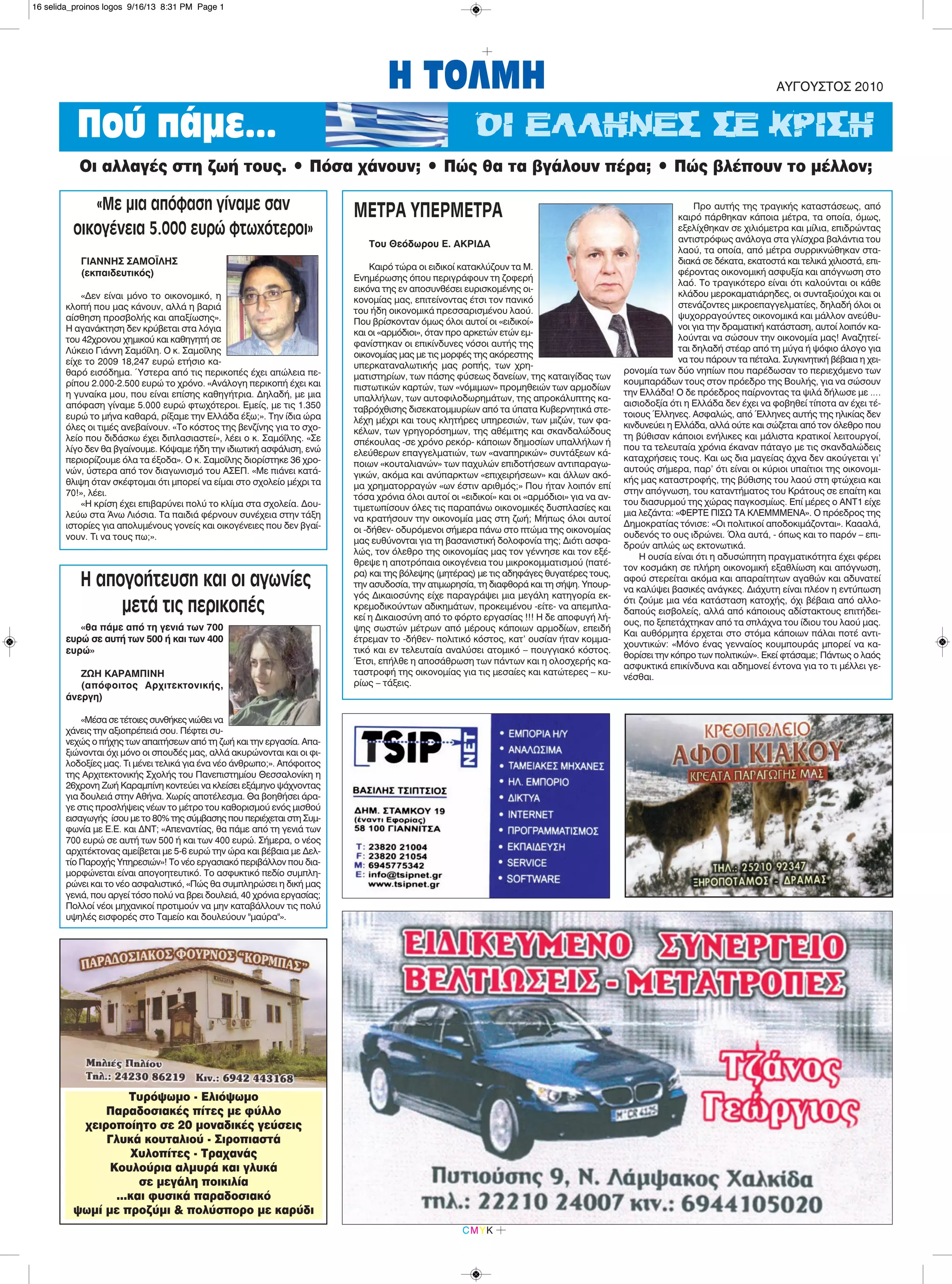 Η ΤΟΛΜΗ ΑΥΓΟΥΣΤΟΣ 2010
CMYK
ΜΕΤΡΑ ΥΠΕΡΜΕΤΡΑ
Του Θεόδωρου Ε. ΑΚΡΙΔΑ
Καιρό τώρα οι ειδικοί κατακλύζουν τα Μ.
Ενημέρωσης όπου περιγράφουν τη ζοφερή
εικόνα της εν αποσυνθέσει ευρισκομένης οι-
κονομίας μας, επιτείνοντας έτσι τον πανικό
του ήδη οικονομικά πρεσσαρισμένου λαού.
Που βρίσκονταν όμως όλοι αυτοί οι «ειδικοί»
και οι «αρμόδιοι», όταν προ αρκετών ετών εμ-
φανίστηκαν οι επικίνδυνες νόσοι αυτής της
οικονομίας μας με τις μορφές της ακόρεστης
υπερκαταναλωτικής μας ροπής, των χρη-
ματιστηρίων, των πάσης φύσεως δανείων, της καταιγίδας των
πιστωτικών καρτών, των «νόμιμων» προμηθειών των αρμοδίων
υπαλλήλων, των αυτοφιλοδωρημάτων, της απροκάλυπτης κα-
ταβρόχθισης δισεκατομμυρίων από τα ύπατα Κυβερνητικά στε-
λέχη μέχρι και τους κλητήρες υπηρεσιών, των μιζών, των φα-
κέλων, των γρηγορόσημων, της αθέμιτης και σκανδαλώδους
σπέκουλας -σε χρόνο ρεκόρ- κάποιων δημοσίων υπαλλήλων ή
ελεύθερων επαγγελματιών, των «αναπηρικών» συντάξεων κά-
ποιων «κουταλιανών» των παχυλών επιδοτήσεων αντιπαραγω-
γικών, ακόμα και ανύπαρκτων «επιχειρήσεων» και άλλων ακό-
μα χρηματορραγών «ων έστιν αριθμός;» Που ήταν λοιπόν επί
τόσα χρόνια όλοι αυτοί οι «ειδικοί» και οι «αρμόδιοι» για να αν-
τιμετωπίσουν όλες τις παραπάνω οικονομικές δυσπλασίες και
να κρατήσουν την οικονομία μας στη ζωή; Μήπως όλοι αυτοί
οι -δήθεν- οδυρόμενοι σήμερα πάνω στο πτώμα της οικονομίας
μας ευθύνονται για τη βασανιστική δολοφονία της; Διότι ασφα-
λώς, τον όλεθρο της οικονομίας μας τον γέννησε και τον εξέ-
θρεψε η αποτρόπαια οικογένεια του μικροκομματισμού (πατέ-
ρα) και της βόλεψης (μητέρας) με τις αδηφάγες θυγατέρες τους,
την ασυδοσία, την ατιμωρησία, τη διαφθορά και τη σήψη. Υπουρ-
γός Δικαιοσύνης είχε παραγράψει μια μεγάλη κατηγορία εκ-
κρεμοδικούντων αδικημάτων, προκειμένου -είτε- να απεμπλα-
κεί η Δικαιοσύνη από το φόρτο εργασίας !!! Η δε αποφυγή λή-
ψης σωστών μέτρων από μέρους κάποιων αρμοδίων, επειδή
έτρεμαν το -δήθεν- πολιτικό κόστος, κατ’ ουσίαν ήταν κομμα-
τικό και εν τελευταία αναλύσει ατομικό – πουγγιακό κόστος.
Έτσι, επήλθε η αποσάθρωση των πάντων και η ολοσχερής κα-
ταστροφή της οικονομίας για τις μεσαίες και κατώτερες – κυ-
ρίως – τάξεις.
Προ αυτής της τραγικής καταστάσεως, από
καιρό πάρθηκαν κάποια μέτρα, τα οποία, όμως,
εξελίχθηκαν σε χιλιόμετρα και μίλια, επιδρώντας
αντιστρόφως ανάλογα στα γλίσχρα βαλάντια του
λαού, τα οποία, από μέτρα συρρικνώθηκαν στα-
διακά σε δέκατα, εκατοστά και τελικά χιλιοστά, επι-
φέροντας οικονομική ασφυξία και απόγνωση στο
λαό. Το τραγικότερο είναι ότι καλούνται οι κάθε
κλάδου μεροκαματιάρηδες, οι συνταξιούχοι και οι
στενάζοντες μικροεπαγγελματίες, δηλαδή όλοι οι
ψυχορραγούντες οικονομικά και μάλλον ανεύθυ-
νοι για την δραματική κατάσταση, αυτοί λοιπόν κα-
λούνται να σώσουν την οικονομία μας! Αναζητεί-
ται δηλαδή στέαρ από τη μύγα ή ψόφιο άλογο για
να του πάρουν τα πέταλα. Συγκινητική βέβαια η χει-
ρονομία των δύο νηπίων που παρέδωσαν το περιεχόμενο των
κουμπαράδων τους στον πρόεδρο της Βουλής, για να σώσουν
την Ελλάδα! Ο δε πρόεδρος παίρνοντας τα ψιλά δήλωσε με ….
αισιοδοξία ότι η Ελλάδα δεν έχει να φοβηθεί τίποτα αν έχει τέ-
τοιους Έλληνες. Ασφαλώς, από Έλληνες αυτής της ηλικίας δεν
κινδυνεύει η Ελλάδα, αλλά ούτε και σώζεται από τον όλεθρο που
τη βύθισαν κάποιοι ενήλικες και μάλιστα κρατικοί λειτουργοί,
που τα τελευταία χρόνια έκαναν πάταγο με τις σκανδαλώδεις
καταχρήσεις τους. Και ως δια μαγείας άχνα δεν ακούγεται γι’
αυτούς σήμερα, παρ’ ότι είναι οι κύριοι υπαίτιοι της οικονομι-
κής μας καταστροφής, της βύθισης του λαού στη φτώχεια και
στην απόγνωση, του καταντήματος του Κράτους σε επαίτη και
του διασυρμού της χώρας παγκοσμίως. Επί μέρες ο ΑΝΤ1 είχε
μια λεζάντα: «ΦΕΡΤΕ ΠΙΣΩ ΤΑ ΚΛΕΜΜΜΕΝΑ». Ο πρόεδρος της
Δημοκρατίας τόνισε: «Οι πολιτικοί αποδοκιμάζονται». Καααλά,
ουδενός το ους ιδρώνει. Όλα αυτά, - όπως και το παρόν – επι-
δρούν απλώς ως εκτονωτικά.
Η ουσία είναι ότι η αδυσώπητη πραγματικότητα έχει φέρει
τον κοσμάκη σε πλήρη οικονομική εξαθλίωση και απόγνωση,
αφού στερείται ακόμα και απαραίτητων αγαθών και αδυνατεί
να καλύψει βασικές ανάγκες. Διάχυτη είναι πλέον η εντύπωση
ότι ζούμε μια νέα κατάσταση κατοχής, όχι βέβαια από αλλο-
δαπούς εισβολείς, αλλά από κάποιους αδίστακτους επιτήδει-
ους, πο ξεπετάχτηκαν από τα σπλάχνα του ίδιου του λαού μας.
Και αυθόρμητα έρχεται στο στόμα κάποιων πάλαι ποτέ αντι-
χουντικών: «Μόνο ένας γενναίος κουμπουράς μπορεί να κα-
θορίσει την κόπρο των πολιτικών». Εκεί φτάσαμε; Πάντως ο λαός
ασφυκτικά επικίνδυνα και αδημονεί έντονα για το τι μέλλει γε-
νέσθαι.
Πού πάμε... ΟΙ ΕΛΛΗΝΕΣ ΣΕ ΚΡΙΣΗ
Oι αλλαγές στη ζωή τους. • Πόσα χάνουν; • Πώς θα τα βγάλουν πέρα; • Πώς βλέπουν το μέλλον;
«Με μια απόφαση γίναμε σαν
οικογένεια 5.000 ευρώ φτωχότεροι»
ΓΙΑΝΝΗΣ ΣΑΜΟΪΛΗΣ
(εκπαιδευτικός)
«Δεν είναι μόνο το οικονομικό, η
κλοπή που μας κάνουν, αλλά η βαριά
αίσθηση προσβολής και απαξίωσης».
Η αγανάκτηση δεν κρύβεται στα λόγια
του 42χρονου χημικού και καθηγητή σε
Λύκειο Γιάννη Σαμόΐλη. Ο κ. Σαμοΐλης
είχε το 2009 18,247 ευρώ ετήσιο κα-
θαρό εισόδημα. Ύστερα από τις περικοπές έχει απώλεια πε-
ρίπου 2.000-2.500 ευρώ το χρόνο. «Ανάλογη περικοπή έχει και
η γυναίκα μου, που είναι επίσης καθηγήτρια. Δηλαδή, με μια
απόφαση γίναμε 5.000 ευρώ φτωχότεροι. Εμείς, με τις 1.350
ευρώ το μήνα καθαρά, ρίξαμε την Ελλάδα έξω;». Την ίδια ώρα
όλες οι τιμές ανεβαίνουν. «Το κόστος της βενζίνης για το σχο-
λείο που διδάσκω έχει διπλασιαστεί», λέει ο κ. Σαμόΐλης. «Σε
λίγο δεν θα βγαίνουμε. Κόψαμε ήδη την ιδιωτική ασφάλιση, ενώ
περιορίζουμε όλα τα έξοδα». Ο κ. Σαμοΐλης διορίστηκε 36 χρο-
νών, ύστερα από τον διαγωνισμό του ΑΣΕΠ. «Με πιάνει κατά-
θλιψη όταν σκέφτομαι ότι μπορεί να είμαι στο σχολείο μέχρι τα
70!», λέει.
«Η κρίση έχει επιβαρύνει πολύ το κλίμα στα σχολεία. Δου-
λεύω στα Άνω Λιόσια. Τα παιδιά φέρνουν συνέχεια στην τάξη
ιστορίες για απολυμένους γονείς και οικογένειες που δεν βγαί-
νουν. Τι να τους πω;».
Η απογοήτευση και οι αγωνίες
μετά τις περικοπές
«θα πάμε από τη γενιά των 700
ευρώ σε αυτή των 500 ή και των 400
ευρώ»
ΖΩΗ ΚΑΡΑΜΠΙΝΗ
(απόφοιτος Αρχιτεκτονικής,
άνεργη)
«Μέσα σε τέτοιες συνθήκες νιώθει να
χάνεις την αξιοπρέπειά σου. Πέφτει συ-
νεχώς ο πήχης των απαιτήσεων από τη ζωή και την εργασία. Απα-
ξιώνονται όχι μόνο οι σπουδές μας, αλλά ακυρώνονται και οι φι-
λοδοξίες μας. Τι μένει τελικά για ένα νέο άνθρωπο;». Απόφοιτος
της Αρχιτεκτονικής Σχολής του Πανεπιστημίου Θεσσαλονίκη η
26χρονη Ζωή Καραμπίνη κοντεύει να κλείσει εξάμηνο ψάχνοντας
για δουλειά στην Αθήνα. Xωρίς αποτέλεσμα. Θα βοηθήσει άρα-
γε στις προσλήψεις νέων το μέτρο του καθορισμού ενός μισθού
εισαγωγής ίσου με το 80% της σύμβασης που περιέχεται στη Συμ-
φωνία με Ε.Ε. και ΔΝΤ; «Απεναντίας, θα πάμε από τη γενιά των
700 ευρώ σε αυτή των 500 ή και των 400 ευρώ. Σήμερα, ο νέος
αρχιτέκτονας αμείβεται με 5-6 ευρώ την ώρα και βέβαια με Δελ-
τίο Παροχής Υπηρεσιών»! Το νέο εργασιακό περιβάλλον που δια-
μορφώνεται είναι απογοητευτικό. Το ασφυκτικό πεδίο συμπλη-
ρώνει και το νέο ασφαλιστικό, «Πώς θα συμπληρώσει η δική μας
γενιά, που αργεί τόσο πολύ να βρει δουλειά, 40 χρόνια εργασίας;
Πολλοί νέοι μηχανικοί προτιμούν να μην καταβάλλουν τις πολύ
υψηλές εισφορές στο Ταμείο και δουλεύουν "μαύρα"».
Τυρόψωμο - Ελιόψωμο
Παραδοσιακές πίτες με φύλλο
χειροποίητο σε 20 μοναδικές γεύσεις
Γλυκά κουταλιού - Σιροπιαστά
Χυλοπίτες - Τραχανάς
Κουλούρια αλμυρά και γλυκά
σε μεγάλη ποικιλία
...και φυσικά παραδοσιακό
ψωμί με προζύμι & πολύσπορο με καρύδι
16 selida_proinos logos 9/16/13 8:31 PM Page 1
 