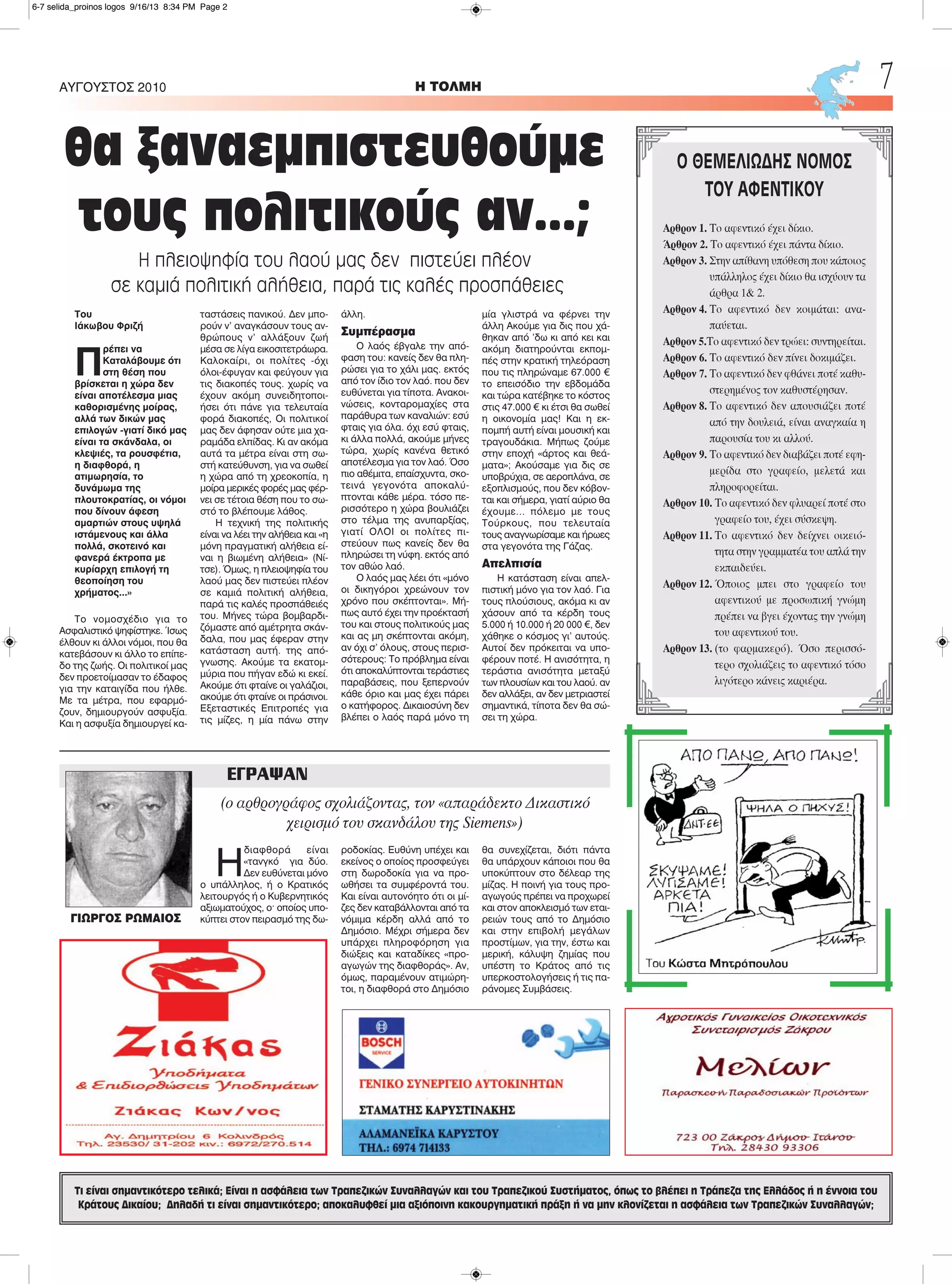 Η
διαφθορά είναι
«τανγκό για δύο.
Δεν ευθύνεται μόνο
ο υπάλληλος, ή ο Κρατικός
λειτουργός ή ο Κυβερνητικός
αξιωματούχος, ο· οποίος υπο-
κύπτει στον πειρασμό της δω-
ροδοκίας. Ευθύνη υπέχει και
εκείνος ο οποίος προσφεύγει
στη δωροδοκία για να προ-
ωθήσει τα συμφέροντά του.
Και είναι αυτονόητο ότι οι μί-
ζες δεν καταβάλλονται από τα
νόμιμα κέρδη αλλά από το
Δημόσιο. Μέχρι σήμερα δεν
υπάρχει πληροφόρηση για
διώξεις και καταδίκες «προ-
αγωγών της διαφθοράς». Αν,
όμως, παραμένουν ατιμώρη-
τοι, η διαφθορά στο Δημόσιο
θα συνεχίζεται, διότι πάντα
θα υπάρχουν κάποιοι που θα
υποκύπτουν στο δέλεαρ της
μίζας. Η ποινή για τους προ-
αγωγούς πρέπει να προχωρεί
και στον αποκλεισμό των εται-
ρειών τους από το Δημόσιο
και στην επιβολή μεγάλων
προστίμων, για την, έστω και
μερική, κάλυψη ζημίας που
υπέστη το Κράτος από τις
υπερκοστολογήσεις ή τις πα-
ράνομες Συμβάσεις.
H ΤΟΛΜΗΑΥΓΟΥΣΤΟΣ 2010 7
Τι είναι σημαντικότερο τελικά; Είναι η ασφάλεια των Τραπεζικών Συναλλαγών και του Τραπεζικού Συστήματος, όπως το βλέπει η Τράπεζα της Ελλάδος ή η έννοια του
Κράτους Δικαίου; Δηλαδή τι είναι σημαντικότερο; αποκαλυφθεί μια αξιόποινη κακουργηματική πράξη ή να μην κλονίζεται η ασφάλεια των Τραπεζικών Συναλλαγών;
Του
Ιάκωβου Φριζή
Π
ρέπει να
Καταλάβουμε ότι
στη θέση που
βρίσκεται η χώρα δεν
είναι αποτέλεσμα μιας
καθορισμένης μοίρας,
αλλά των δικών μας
επιλογών -γιατί δικό μας
είναι τα σκάνδαλα, οι
κλεψιές, τα ρουσφέτια,
η διαφθορά, η
ατιμωρησία, το
δυνάμωμα της
πλουτοκρατίας, οι νόμοι
που δίνουν άφεση
αμαρτιών στους υψηλά
ιστάμενους και άλλα
πολλά, σκοτεινό και
φανερά έκτροπα με
κυρίαρχη επιλογή τη
θεοποίηση του
χρήματος...»
Το νομοσχέδιο για το
Ασφαλιστικό ψηφίστηκε. Ίσως
έλθουν κι άλλοι νόμοι, που θα
κατεβάσουν κι άλλο το επίπε-
δο της ζωής. Οι πολιτικοί μας
δεν προετοίμασαν το έδαφος
για την καταιγίδα που ήλθε.
Με τα μέτρα, που εφαρμό-
ζουν, δημιουργούν ασφυξία.
Και η ασφυξία δημιουργεί κα-
ταστάσεις πανικού. Δεν μπο-
ρούν ν' αναγκάσουν τους αν-
θρώπους ν' αλλάξουν ζωή
μέσα σε λίγα εικοσιτετράωρα.
Καλοκαίρι, οι πολίτες -όχι
όλοι-έφυγαν και φεύγουν για
τις διακοπές τους. χωρίς να
έχουν ακόμη συνειδητοποι-
ήσει ότι πάνε για τελευταία
φορά διακοπές, Οι πολιτικοί
μας δεν άφησαν ούτε μια χα-
ραμάδα ελπίδας. Κι αν ακόμα
αυτά τα μέτρα είναι στη σω-
στή κατεύθυνση, για να σωθεί
η χώρα από τη χρεοκοπία, η
μοίρα μερικές φορές μας φέρ-
νει σε τέτοια θέση που το σω-
στό το βλέπουμε λάθος.
H τεχνική της πολιτικής
είναι να λέει την αλήθεια και «η
μόνη πραγματική αλήθεια εί-
ναι η βιωμένη αλήθεια» (Νί-
τσε). Όμως, η πλειοψηφία του
λαού μας δεν πιστεύει πλέον
σε καμιά πολιτική αλήθεια,
παρά τις καλές προσπάθειές
του. Μήνες τώρα βομβαρδι-
ζόμαστε από αμέτρητα σκάν-
δαλα, που μας έφεραν στην
κατάσταση αυτή. της από-
γνωσης. Ακούμε τα εκατομ-
μύρια που πήγαν εδώ κι εκεί.
Ακούμε ότι φταίνε οι γαλάζιοι,
ακούμε ότι φταίνε οι πράσινοι.
Εξεταστικές Επιτροπές για
τις μίζες, η μία πάνω στην
άλλη.
Συμπέρασμα
Ο λαός έβγαλε την από-
φαση του: κανείς δεν θα πλη-
ρώσει για το χάλι μας. εκτός
από τον ίδιο τον λαό. που δεν
ευθύνεται για τίποτα. Ανακοι-
νώσεις, κονταρομαχίες στα
παράθυρα των καναλιών: εσύ
φταις για όλα. όχι εσύ φταις,
κι άλλα πολλά, ακούμε μήνες
τώρα, χωρίς κανένα θετικό
αποτέλεσμα για τον λαό. Όσο
πιο αθέμιτα, επαίσχυντα, σκο-
τεινά γεγονότα αποκαλύ-
πτονται κάθε μέρα. τόσο πε-
ρισσότερο η χώρα βουλιάζει
στο τέλμα της ανυπαρξίας,
γιατί ΟΛΟΙ οι πολίτες πι-
στεύουν πως κανείς δεν θα
πληρώσει τη νύφη. εκτός από
τον αθώο λαό.
Ο λαός μας λέει ότι «μόνο
οι δικηγόροι χρεώνουν τον
χρόνο που σκέπτονται». Μή-
πως αυτό έχει την προέκτασή
του και στους πολιτικούς μας
και ας μη σκέπτονται ακόμη,
αν όχι σ' όλους, στους περισ-
σότερους: Το πρόβλημα είναι
ότι αποκαλύπτονται τεράστιες
παραβάσεις, που ξεπερνούν
κάθε όριο και μας έχει πάρει
ο κατήφορος. Δικαιοσύνη δεν
βλέπει ο λαός παρά μόνο τη
μία γλιστρά να φέρνει την
άλλη Ακούμε για δις που χά-
θηκαν από 'δω κι από κει και
ακόμη διατηρούνται εκπομ-
πές στην κρατική τηλεόραση
που τις πληρώναμε 67.000 €
το επεισόδιο την εβδομάδα
και τώρα κατέβηκε το κόστος
στις 47.000 € κι έτσι θα σωθεί
η οικονομία μας! Και η εκ-
πομπή αυτή είναι μουσική και
τραγουδάκια. Μήπως ζούμε
στην εποχή «άρτος και θεά-
ματα»; Ακούσαμε για δις σε
υποβρύχια, σε αεροπλάνα, σε
εξοπλισμούς, που δεν κόβον-
ται και σήμερα, γιατί αύριο θα
έχουμε... πόλεμο με τους
Τούρκους, που τελευταία
τους αναγνωρίσαμε και ήρωες
στα γεγονότα της Γάζας.
Απελπισία
Η κατάσταση είναι απελ-
πιστική μόνο για τον λαό. Για
τους πλούσιους, ακόμα κι αν
χάσουν από τα κέρδη τους
5.000 ή 10.000 ή 20 000 €, δεν
χάθηκε ο κόσμος γι' αυτούς.
Αυτοί δεν πρόκειται να υπο-
φέρουν ποτέ. Η ανισότητα, η
τεράστια ανισότητα μεταξύ
των πλουσίων και του λαού. αν
δεν αλλάξει, αν δεν μετριαστεί
σημαντικά, τίποτα δεν θα σώ-
σει τη χώρα.
Ο ΘΕΜΕΛΙΩΔΗΣ ΝΟΜΟΣ
ΤΟΥ ΑΦΕΝΤΙΚΟΥ
Αρθρον 1. Το αφεντικό έχει δίκιο.
Άρθρον 2. Το αφεντικό έχει πάντα δίκιο.
Αρθρον 3. Στην απίθανη υπόθεση που κάποιος
υπάλληλος έχει δίκιο θα ισχύουν τα
άρθρα 1& 2.
Αρθρον 4. Το αφεντικό δεν κοιμάται: ανα-
παύεται.
Αρθρον 5.Το αφεντικό δεν τρώει: συντηρείται.
Αρθρον 6. Το αφεντικό δεν πίνει δοκιμάζει.
Αρθρον 7. Το αφεντικό δεν φθάνει ποτέ καθυ-
στερημένος τον καθυστέρησαν.
Αρθρον 8. Το αφεντικό δεν απουσιάζει ποτέ
από την δουλειά, είναι αναγκαία η
παρουσία του κι αλλού.
Αρθρον 9. Το αφεντικό δεν διαβάζει ποτέ εφη-
μερίδα στο γραφείο, μελετά και
πληροφορείται.
Αρθρον 10. Το αφεντικό δεν φλυαρεί ποτέ στο
γραφείο του, έχει σύσκεψη.
Αρθρον 11. Το αφεντικό δεν δείχνει οικειό-
τητα στην γραμματέα του απλά την
εκπαιδεύει.
Αρθρον 12. Όποιος μπει στο γραφείο του
αφεντικού με προσωπική γνώμη
πρέπει να βγει έχοντας την γνώμη
του αφεντικού του.
Αρθρον 13. (το φαρμακερό). Όσο περισσό-
τερο σχολιάζεις το αφεντικό τόσο
λιγότερο κάνεις καριέρα.
θα ξαναεμπιστευθούμε
τους πολιτικούς αν...;
Η πλειοψηφία του λαού μας δεν πιστεύει πλέον
σε καμιά πολιτική αλήθεια, παρά τις καλές προσπάθειες
ΕΓΡΑΨΑΝ
(ο αρθρογράφος σχολιάζοντας, τον «απαράδεκτο Δικαστικό
χειρισμό του σκανδάλου της Siemens»)
ΓΙΩΡΓΟΣ ΡΩΜΑΙΟΣ
6-7 selida_proinos logos 9/16/13 8:34 PM Page 2
 