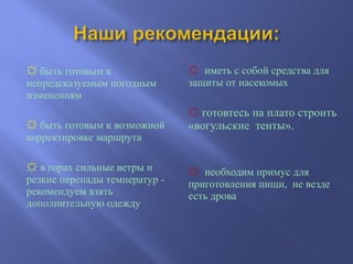 ☼ быть готовым к
непредсказуемым погодным
изменениям
☼ быть готовым к возможной
корректировке маршрута
☼ в горах сильные ветры и
резкие перепады температур -
рекомендуем взять
дополнительную одежду
☼ иметь с собой средства для
защиты от насекомых
☼ готовтесь на плато строить
«вогульские тенты».
☼ необходим примус для
приготовления пищи, не везде
есть дрова
 