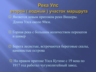 ☼ Является левым притоком реки Вишеры.
Длина Улса около 90км.
☼ Горная река с большим количеством перекатов
и шивер
☼ Берега лесистые, встречаются береговые скалы,
каменистые острова
☼ На правом притоке Улса Кутиме с 19 века по
1917 год работал чугунолитейный завод.
 