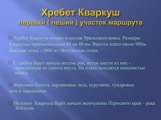 ☼ Хребет Кваркуш входит в состав Уральского пояса. Размеры
Кваркуша приблизительно 80 на 40 км. Высота плато около 900м.
Высшая точка - 1066 м - Вогульская сопка.
☼ С хребта берут начало восемь рек, исток шести из них -
практически из одного места. На плато находятся каменистые
сопки.
☼ Верховые болота, карликовые леса, курумник, тундровые
мхи и лишайники.
☼ На плато Кваркуш берёт начало жемчужина Пермского края – река
Жигалан.
 