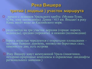 ☼ начало с ледников Уральского хребта (Мунин-Тумп,
924м, зона заповедника). Длина - 415 км. Впадает в реку
Кама, несёт воды до Каспийского моря.
☼ разделяется на три участка: верхняя (горная: пороги,
водопады), средняя (перекаты) и нижняя (полноводная)
☼ берега лесистые чередуются с открытыми площадками –
местами бывших деревень, множество береговых скал,
каменистое дно, есть острова
☼ Реку Вишеру зовут жемчужиной Урала (памятники,
историко-природные комплексы и охраняемые ландшафты
региональпого значения )
 