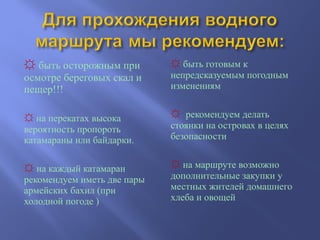 ☼ быть осторожным при
осмотре береговых скал и
пещер!!!
☼ на перекатах высока
вероятность пропороть
катамараны или байдарки.
☼ на каждый катамаран
рекомендуем иметь две пары
армейских бахил (при
холодной погоде )
☼ быть готовым к
непредсказуемым погодным
изменениям
☼ рекомендуем делать
стоянки на островах в целях
безопасности
☼ на маршруте возможно
дополнительные закупки у
местных жителей домашнего
хлеба и овощей
 