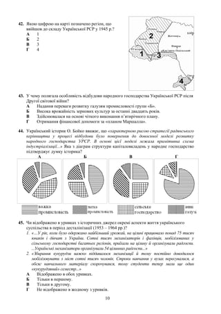 42. Якою цифрою на карті позначено регіон, що
ввійшов до складу Української РСР у 1945 р.?
А 1
Б 2
В 3
Г 4
43. У чому полягала особливість відбудови народного господарства Української РСР після
Другої світової війни?
А Надання переваги розвитку галузям промисловості групи «Б».
Б Висока врожайність зернових культур за останні двадцять років.
В Здійснювалася на основі чіткого виконання п’ятирічного плану.
Г Отримання фінансової допомоги за «планом Маршалла».
44. Український історик О. Бойко вважає, що «характерною рисою стратегії радянського
керівництва у процесі відбудови було повернення до довоєнної моделі розвитку
народного господарства УРСР. В основі цієї моделі лежала примітивна схема
індустріалізації...» Яка з діаграм структури капіталовкладень у народне господарство
підтверджує думку історика?
А Б В Г
45. Чи відображено в уривках з історичних джерел окремі аспекти життя українського
суспільства в період десталінізації (1953 – 1964 рр.)?
1. «…У рік, коли було одержано найбільший урожай, на цілині працювало понад 75 тисяч
юнаків і дівчат з України. Сотні тисяч механізаторів і фахівців, мобілізованих у
сільському господарстві багатьох регіонів, приїхали на цілину й організували радгоспи.
...Українські механізатори організували 54 цілинних радгоспи...»
2. «Збирання кукурудзи важко піддавалося механізації й тому постійно доводилося
мобілізовувати з міст сотні тисяч чоловік. Строки навчання у вузах пересувалися, а
обсяг навчального матеріалу скорочувався, тому студенти тепер мали ще один
«кукурудзяний» семестр...»
А Відображено в обох уривках.
Б Тільки в першому.
В Тільки в другому.
Г Не відображено в жодному з уривків.
10
 