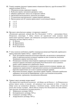 13. Укажіть напрями діяльності православних міщанських братств у другій половині XVI –
першій половині XVII ст.
1. Обмеження впливу церковних ієрархів.
2. Розбудова храмів, заснування друкарень і шкіл.
3. Оборона українських земель від татарських набігів.
4. Організація взаємодопомоги, шпиталів для хворих.
5. Установлення взаємовідносин із православними країнами.
6. Пропагування ідеї об’єднання православної та католицької церков.
А 1, 4, 5
Б 1, 2, 4
В 3, 5, 6
Г 2, 3, 6
14. Про якого діяча йдеться в уривку з історичного джерела?
«Політичний, церковний, освітній діяч Речі Посполитої. З 1627 р. – архімандрит Києво-
Печерського монастиря. У 1632 р. домігся від королівської влади визнання вищої
православної церковної ієрархії. Для підвищення культурно-освітнього рівня православних
священиків заснував Лаврську школу...»
А П. Могилу
Б Ф. Прокоповича
В Й. Кондзелевича
Г В.-К. Острозького
15. У чому полягала особливість перебігу національно-визвольної боротьби українського
народу впродовж червня 1652 р. – серпня 1657 р.?
А Різке загострення соціально-політичної боротьби, що вилилася в громадянську
війну й спричинила розкол козацької держави на два гетьманства, виділення
Запоріжжя в окрему політичну силу.
Б Погіршення становища новоутвореної української козацької держави та активні
пошуки її урядом союзників для розгрому Речі Посполитої і возз’єднання в
межах єдиної держави всіх українських земель.
В Намагання польського та московського урядів поділити козацьку державу, що
завершилося закріпленням її територіального розколу на міждержавному рівні,
боротьба патріотичних сил за возз’єднання козацької держави.
Г Втручання іноземних держав у внутрішні справи України, ліквідація українських
державних інституцій на Правобережжі та його спустошення польськими,
кримськими, турецькими, московськими військами.
16. Уривок із якого договору подано нижче?
«На стороні його королівської величності – від Дніпра, що під Києвом, і... до Путивльського
рубежу ніякого міста, ні волості... від нинішнього часу належати не буде... А внизу по
Дніпру земля, що називається Запороги, і тамтешні козаки... мають бути під високою
рукою обох великих государів... Місто Київ на сторону Речі Посполитої має бути віддане...
через два роки, від нинішнього договору рахуючи...»
А Зборівського договору 1649 р.
Б Білоцерківського договору 1651 р.
В Гадяцького договору 1658 р.
Г Андрусівського договору 1667 р.
4
 