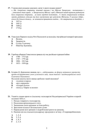 17. У якому році укладено документ, витяг із якого подано нижче?
«...Ми, генеральна старшина, кошовий отаман і все Військо Запорозьке... постановили з
...гетьманом таке право... в Запорозькому Війську: щоб у Вітчизні нашій першими радниками
була генеральна старшина, ...за ними городові полковники... І з тими генеральними особами
мають радитися гетьман та його наступники про цілісність Вітчизни, її загальне добро...
нічого без їхнього дозволу... не зачинаючи приватною владою... і до завершення не доводячи...»
А 1651 р.
Б 1681 р.
В 1686 р.
Г 1710 р.
18. Унаслідок Першого поділу Речі Посполитої до володінь Австрійської монархії приєднано
А Волинь.
Б Закарпаття.
В Східну Галичину.
Г Північну Буковину.
19. Героїчна оборона Севастополя тривала під час російсько-турецької війни
А 1700 – 1713 рр.
Б 1787 – 1791 рр.
В 1806 – 1812 рр.
Г 1853 – 1856 рр.
20. Історик Д. Дорошенко вважав, що «...гайдамацтво, як форму активного протесту
проти несприятливих умов суспільного ладу, знали також і західноукраїнські землі
Галичина й Буковина».
На основі аналізу якого явища зроблено такий висновок?
А «ходіння в народ»
Б «рух опришків»
В «холерні бунти»
Г «похід у Таврію за волею»
21. Укажіть ознаки кризи в сільському господарстві Наддніпрянської України в першій
половині ХІХ ст.
1. Низька товарність господарства.
2. Посилення кріпосницького гніту.
3. Зменшення плати кріпакам за їхню роботу.
4. Зростання кількості безземельних селян.
5. Переведення всіх кріпаків із відробіткової ренти на грошову.
6. Падіння цін на сільськогосподарську продукцію в зв’язку з її перевиробництвом.
А 1, 2, 4
Б 3, 5, 6
В 1, 4, 5
Г 2, 3, 6
5
 