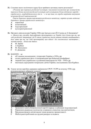 33. Стосовно якого політичного курсу було прийнято цитовану нижче резолюцію?
«Розмови про переваги російської культури і висування положення про неминучість
перемоги більш високої російської культури над культурами більш відсталих народів –
українського, азербайджанського та ін. – є не що інше, як спроба закріпити панування
великоросійської національності.
Рішуче борючись проти пережитків російського шовінізму, партія мусить водночас
боротися і проти українського шовінізму».
А коренізації
Б колективізації
В індустріалізації
Г культурної революції
34. Про якого діяча культури України 1920-х рр. йдеться в листі Й. Сталіна до Л. Кагановича?
«…Вимоги про «негайну дерусифікацію пролетаріату» на Україні, його думка про те, що
«від російської літератури, від її стилю українська поезія повинна тікати якнайшвидше»,
його заява про те, що «ідеї пролетаріату нам відомі і без московського мистецтва»…
звучать тепер… більш ніж дивно».
А М. Зерова
Б Л. Курбаса
В М. Хвильового
Г О. Довженка
35. ВАПЛІТЕ – це
А об’єднання письменників і літераторів України в 1920-х рр.
Б спілка українських фото- й кінорежисерів при Київській кінофабриці.
В творчий союз українських художників-авангардистів 1920 – 1930-х рр.
Г мистецьке угрупування театральних діячів України, послідовників Леся Курбаса.
36. З якою метою партійно-державне керівництво СРСР і УСРР на початку 1930-х рр.
розповсюджувало зображені плакати?
А Засвідчити єдність Комуністичної партії й народу в здійсненні індустріалізації.
Б Переконати радянське суспільство в перевагах соціалізму над капіталізмом.
В Продемонструвати світові високі темпи розвитку промисловості.
Г Мобілізувати робітників на трудові рекорди та подвиги.
8
 